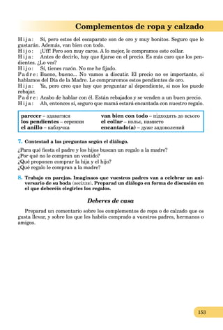 153
Complementos de ropa y calzado
H i j a : Sí, pero estos del escaparate son de oro y muy bonitos. Seguro que le
gustarán. Además, van bien con todo.
H i j o : ¡Uff! Pero son muy caros. A lo mejor, le compramos este collar.
H i j a : Antes de decirlo, hay que ﬁjarse en el precio. Es más caro que los pen-
dientes. ¿Lo ves?
H i j o : Sí, tienes razón. No me he ﬁjado.
Pa d r e : Bueno, bueno... No vamos a discutir. El precio no es importante, si
hablamos del Día de la Madre. Le compraremos estos pendientes de oro.
H i j a : Ya, pero creo que hay que preguntar al dependiente, si nos los puede
rebajar.
Pa d r e : Acabo de hablar con él. Están rebajados y se venden a un buen precio.
H i j a : Ah, entonces sí, seguro que mamá estará encantada con nuestro regalo.
parecer – здаватися
los pendientes – сережки
el anillo – каблучка
van bien con todo – підходять до всього
el collar – кольє, намисто
encantado(a) – дуже задоволений
7. Contestad a las preguntas según el diálogo.
¿Para qué ﬁesta el padre y los hijos buscan un regalo a la madre?
¿Por qué no le compran un vestido?
¿Qué proponen comprar la hija y el hijo?
¿Qué regalo le compran a la madre?
8. Trabajo en parejas. Imaginaos que vuestros padres van a celebrar un ani-
versario de su boda (весілля). Preparad un diálogo en forma de discusión en
el que deberéis elegirles los regalos.
Deberes de casa
Preparad un comentario sobre los complementos de ropa o de calzado que os
gusta llevar, y sobre los que les habéis comprado a vuestros padres, hermanos o
amigos.
 