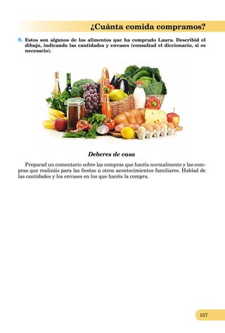 157
¿Cuánta comida compramos?
8. Estos son algunos de los alimentos que ha comprado Laura. Describid el
dibujo, indicando las cantidades y envases (consultad el diccionario, si es
necesario).
Deberes de casa
Preparad un comentario sobre las compras que hacéis normalmente y las com-
pras que realizáis para las ﬁestas u otros acontecimientos familiares. Hablad de
las cantidades y los envases en los que hacéis la compra.
 