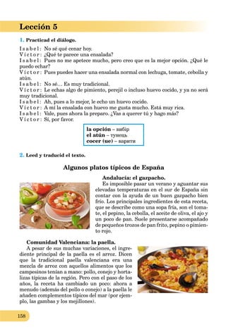 158
Lección 5
1. Practicad el diálogo.
I s a b e l : No sé qué cenar hoy.
V í c t o r : ¿Qué te parece una ensalada?
I s a b e l : Pues no me apetece mucho, pero creo que es la mejor opción. ¿Qué le
puedo echar?
V í c t o r : Pues puedes hacer una ensalada normal con lechuga, tomate, cebolla y
atún.
I s a b e l : No sé… Es muy tradicional.
V í c t o r : Le echas algo de pimiento, perejil o incluso huevo cocido, y ya no será
muy tradicional.
I s a b e l : Ah, pues a lo mejor, le echo un huevo cocido.
V í c t o r : A mí la ensalada con huevo me gusta mucho. Está muy rica.
I s a b e l : Vale, pues ahora la preparo. ¿Vas a querer tú y hago más?
V í c t o r : Sí, por favor.
la opción – вибір
el atún – тунець
cocer (ue) – варити
2. Leed y traducid el texto.
Algunos platos típicos de España
Andalucía: el gazpacho.
Es imposible pasar un verano y aguantar sus
elevadas temperaturas en el sur de España sin
contar con la ayuda de un buen gazpacho bien
frío. Los principales ingredientes de esta receta,
que se describe como una sopa fría, son el toma-
te, el pepino, la cebolla, el aceite de oliva, el ajo y
un poco de pan. Suele presentarse acompañado
de pequeños trozos de pan frito, pepino o pimien-
to rojo.
Comunidad Valenciana: la paella.
A pesar de sus muchas variaciones, el ingre-
diente principal de la paella es el arroz. Dicen
que la tradicional paella valenciana era una
mezcla de arroz con aquellos alimentos que los
campesinos tenían a mano: pollo, conejo y horta-
lizas típicas de la región. Pero con el paso de los
años, la receta ha cambiado un poco: ahora a
menudo (además del pollo o conejo) a la paella le
añaden complementos típicos del mar (por ejem-
plo, las gambas y los mejillones).
 