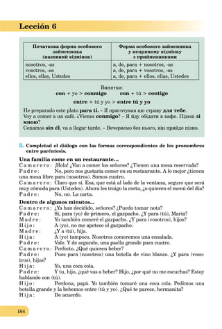 164
Lección 6
Початкова форма особового
займенника
(називний відмінок)
Форма особового займенника
у непрямому відмінку
з прийменниками
nosotros, -as
vosotros, -as
ellos, ellas, Ustedes
a, de, para + nosotros, -as
a, de, para + vosotros, -as
a, de, para + ellos, ellas, Ustedes
Винятки:
сon + yo > conmigo сon + tú > contigo
entre + tú y yo > entre tú y yo
He preparado este plato para ti. – Я приготував цю страву для тебе.
Voy a comer a un café. ¿Vienes conmigo? – Я йду обідати в кафе. Підеш зі
мною?
Cenamos sin él, va a llegar tarde. – Вечеряємо без нього, він прийде пізно.
5. Completad el diálogo con las formas correspondientes de los pronombres
entre paréntesis.
Una familia come en un restaurante…
C a m a r e r o : ¡Hola! ¿Van a comer los señores? ¿Tienen una mesa reservada?
Pa d r e : No, pero nos gustaría comer en su restaurante. A lo mejor ¿tienen
una mesa libre para (nosotros). Somos cuatro.
C a m a r e r o : Claro que sí. Esa, que está al lado de la ventana, seguro que será
muy cómoda para (Ustedes). Ahora les traigo la carta, ¿o quieren el menú del día?
Pa d r e : No, no. La carta.
Dentro de algunos minutos...
C a m a r e r o : ¿Ya han decidido, señores? ¿Puedo tomar nota?
Pa d r e : Sí, para (yo) de primero, el gazpacho. ¿Y para (tú), María?
M a d r e : Yo también comeré el gazpacho. ¿Y para (vosotros), hijos?
H i j o : A (yo), no me apetece el gazpacho.
M a d r e : ¿Y a (tú), hija.
H i j a : A (yo) tampoco. Nosotros comeremos una ensalada.
Pa d r e : Vale. Y de segundo, una paella grande para cuatro.
C a m a r e r o : Perfecto. ¿Qué quieren beber?
Pa d r e : Pues para (nosotros) una botella de vino blanco. ¿Y para (voso-
tros), hijos?
H i j a : Yo, una coca cola.
Pa d r e : Y tu, hijo, ¿qué vas a beber? Hijo, ¿por qué no me escuchas? Estoy
hablando con (tú).
H i j o : Perdona, papá. Yo también tomaré una coca cola. Pedimos una
botella grande y la bebemos entre (tú y yo). ¿Qué te parece, hermanita?
H i j a : De acuerdo.
 