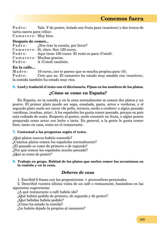 165
Comemos fuera
Pa d r e : Vale. Y de postre, helado con fruta para (nosotros) y dos trozos de
tarta casera para (ellos).
C a m a r e r o : Muy bien.
Después de comer...
Pa d r e : ¿Nos trae la cuenta, por favor?
C a m a r e r o : Sí, claro. Son 120 euros.
Pa d r e : Aquí tiene 130 euros. El resto es para (Usted).
C a m a r e r o : Muchas gracias.
Pa d r e : A (Usted) también.
En la calle...
M a d r e : 10 euros, ¿no te parece que es mucha propina para (él).
Pa d r e : Creo que no. El camarero ha estado muy amable con (nosotros),
la comida también ha estado muy rica.
6. Leed y traducid el texto con el diccionario. Fijaos en los nombres de los platos.
¿Cómo se come en España?
En España, en la comida y en la cena normalmente se comen dos platos y un
postre. El primer plato puede ser sopa, ensalada, pasta, arroz o verduras, y el
segundo plato suele ser carne (de pollo, ternera, cerdo o cordero) o algún pescado
(sardinas, truchas, atún). A los españoles les gusta comer pescado, porque su país
está rodeado de costa. Respecto al postre, suele consistir en fruta, o algún postre
preparado como arroz con leche o tarta. En general, a la gente le gusta comer
bien, tanto en casa, como en el restaurante.
7. Contestad a las preguntas según el texto.
¿Qué platos nuevos habéis conocido?
¿Cuántos platos comen los españoles normalmente?
¿El pescado se come de primero o de segundo?
¿Por qué comen los españoles mucho pescado?
¿Qué se come de postre?
8. Trabajo en grupo. Hablad de los platos que suelen comer los ucranianos en
la comida y en la cena.
Deberes de casa
1. Escribid 6 frases con las preposiciones + pronombres personales.
2. Describid vuestra última visita de un café o restaurante, basándoos en las
siguientes sugerencias:
¿A qué restaurante o café habéis ido?
¿Qué habéis pedido de primero, de segundo y de postre?
¿Qué bebidas habéis pedido?
¿Cómo ha estado la comida?
¿Le habéis dejado la propina al camarero?
 