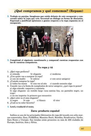 167
¿Qué compramos y qué comemos? (Repaso)
2. Trabajo en parejas. Imaginaos que estáis delante de este escaparate y con-
versáis sobre la ropa que veis. Inventad un diálogo en forma de discusión.
Expresad y justificad opiniones o gustos respecto a la ropa expuesta en el
escaparate.
3. Completad el siguiente cuestionario y comparad vuestras respuestas con
las de vuestros compañeros.
Tu ropa y tú
1. ¿Qué ropa preﬁeres?
a) cómoda b) elegante c) moderna
2. ¿Con quién vas a comprar la ropa?
a) con mi madre b) solo(a) c) con un(a) amigo(a)
3. ¿Cuándo compras la ropa?
a) todos los meses b) una vez al año c) cuando necesito algo
4. Cuando vas a la ﬁesta de cumpleaños de un(a) amigo(a), ¿qué ropa te pones?
a) algo cómodo: vaqueros y camiseta
b) algo elegante: un vestido largo (una camisa lisa, un pantalón negro, un
traje)
c) no me importa: lo primero que encuentro
5. ¿Qué color es el más elegante?
a) negro b) rojo c) blanco d) otro
6. ¿Cuál es tu color favorito?
4. Leed y traducid el texto.
Zara: producto español
Inditex es uno de los principales fabricantes de ropa del mundo con ocho mar-
cas comerciales: Zara, Pull&Bear, Massimo Dutti, Bershka, Stradivarius, Oysho,
Zara Home y Uterqüe. Sus tiendas están presentes en más de 400 ciudades de
Europa, América, Asia y África.
y q
 