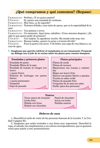 169
¿Qué compramos y qué comemos? (Repaso)
C a m a r e r o : Perfecto. ¿Y no quiere postre?
C l i e n t e : Sí, quiero una ensalada de verduras.
C a m a r e r o : Muy bien, ¿y de segundo?
C a m a r e r o : Tenemos helado y una tarta de queso, que es la especialidad de la
casa.
C a m a r e r o : Con patatas o arroz.
C a m a r e r o : Un momento. Aquí tiene, caballero. (Unos minutos después.) ¿Ya
sabe lo que quiere pedir de primero?
C l i e n t e : Con tarjeta. Le agradezco mucho. Ha estado todo muy rico.
C a m a r e r o : Buenas tardes, ¿quiere la carta o el menú del día?
C l i e n t e : Pues la quiero con arroz. Y de beber, una copa de vino blanco y un
vaso de agua.
7. Imaginaos que queréis celebrar el cumpleaños en un restaurante. Preparad
un diálogo con el jefe de la cocina sobre los platos para vuestro banquete.
Platos principales
Filetes de cerdo
Filetes de ternera
Macarrones con tomate y embuti-
dos
Migas con huevo frito
Huevos con jamón ibérico y patatas
Trucha en salsa verde
Filetes de pescado frito
Croquetas de la casa con salsa
Paella (para dos personas)
Ensaladas y primeros platos
Ensalada de queso
Ensalada Mixta de la casa
Ensalada de tomate al vinagre con
huevo
y queso fresco
Sinfonía de Lechugas con jamón
ibérico
y queso parmesano
Gazpacho
Sopa de pescado
Postres
Tarta casera de tiramisú Pastel de chocolate
Leche frita Arroz con leche
Helado con fruta Natillas caseras
Helado con chocolate
Deberes de casa
1. Describid el estilo de vestir de las personas famosas de la Lección 7, la Uni-
dad 3 (página 85).
2. Imaginaos que estáis invitados a una ﬁesta muy importante. Describid la
ropa, el calzado, los complementos y sus colores correspondientes, que os gustaría
vestir para asistir a este acontecimiento.
 