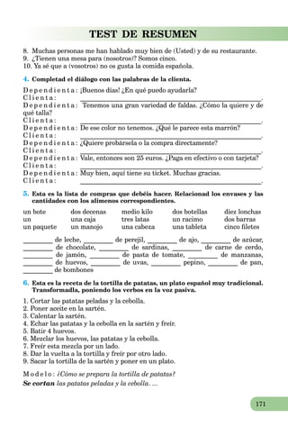 171
TEST DE RESUMEN
8. Muchas personas me han hablado muy bien de (Usted) y de su restaurante.
9. ¿Tienen una mesa para (nosotros)? Somos cinco.
10. Ya sé que a (vosotros) no os gusta la comida española.
4. Completad el diálogo con las palabras de la clienta.
D e p e n d i e n t a : ¡Buenos días! ¿En qué puedo ayudarla?
C l i e n t a : _______________________________________________________.
D e p e n d i e n t a : Tenemos una gran variedad de faldas. ¿Cómo la quiere y de
qué talla?
C l i e n t a : _______________________________________________________.
D e p e n d i e n t a : De ese color no tenemos. ¿Qué le parece esta marrón?
C l i e n t a : _______________________________________________________.
D e p e n d i e n t a : ¿Quiere probársela o la compra directamente?
C l i e n t a : _______________________________________________________.
D e p e n d i e n t a : Vale, entonces son 25 euros. ¿Paga en efectivo o con tarjeta?
C l i e n t a : _______________________________________________________.
D e p e n d i e n t a : Muy bien, aquí tiene su ticket. Muchas gracias.
C l i e n t a : _______________________________________________________.
5. Esta es la lista de compras que debéis hacer. Relacionad los envases y las
cantidades con los alimenos correspondientes.
un bote dos decenas medio kilo dos botellas diez lonchas
un una caja tres latas un racimo dos barras
un paquete un manojo una cabeza una tableta cinco ﬁletes
_________ de leche, _________ de perejil, _________ de ajo, _________ de azúcar,
_________ de chocolate, _________ de sardinas, _________ de carne de cerdo,
_________ de jamón, _________ de pasta de tomate, _________ de manzanas,
_________ de huevos, _________ de uvas, _________ pepino, _________ de pan,
_________ de bombones
6. Esta es la receta de la tortilla de patatas, un plato español muy tradicional.
Transformadla, poniendo los verbos en la voz pasiva.
1. Cortar las patatas peladas y la cebolla.
2. Poner aceite en la sartén.
3. Calentar la sartén.
4. Echar las patatas y la cebolla en la sartén y freír.
5. Batir 4 huevos.
6. Mezclar los huevos, las patatas y la cebolla.
7. Freír esta mezcla por un lado.
8. Dar la vuelta a la tortilla y freír por otro lado.
9. Sacar la tortilla de la sartén y poner en un plato.
M o d e l o : ¿Cómo se prepara la tortilla de patatas?
Se cortan las patatas peladas y la cebolla. ...
 