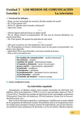 173
Unidad 7 LOS MEDIOS DE COMUNICACIÓN
Lección 1 La televisión
1. Practicad los diálogos.
– Papá, ¿ya han terminado las noticias? ¿Puedo cambiar de canal?
– Sí. ¿Y qué quieres ver?
– Factor X. ¿Dónde está el mando a distancia?
– Aquí está. Toma.
* * *
– ¿Ponen alguna película buena en algún canal?
– No sé. Ahora miraré la programación. Sí, hay una de Antonio Banderas. La
emite Canal Plus.
– Ah. Pues genial. Me gustan las películas de este actor.
* * *
– ¿Por qué no quieres ver este programa? ¿No te gusta?
– No. El programa es bueno e interesante, pero no me gusta el presentador: me
parece muy aburrido.
– ¿Qué dices? Él es muy divertido y con buen sentido de humor.
y
– Pues a mí no me parece así.
los medios de comunicación – засоби комунікації
las noticias – новини
cambiar de canal – переключати канал
el mando a distancia – пульт (телевізора)
poner, emitir – транслювати, передавати
la película – кінофільм
el programa – програмаa
la programación – програма (список програм)
el presentador – ведучий
el sentido (de humor) – почуття гумору
2. Leed y traducid el texto.
La televisión española
Actualmente, en España existen cinco canales nacionales de televisión: dos
públicos (Televisión Española 1 (TVE 1) y La 2) y tres privados (Antena 3, Tele 5((
y Canal Plus). También hay canales de televisión de las comunidades autónomas
(Telemadrid, Canal Sur de Andalucía, TV3 de Cataluña, Canal 9 de la Comuni-
dad Valenciana, etc.).
Hoy en día la televisión española es criticada por el público por la mala calidad
de los programas de diferentes canales. El problema está en la competencia entre
los canales para conseguir el mayor número de espectadores, por eso las televisio-
nes preﬁeren hacer programas de diversión y no los de cultura. Muchos especta-
 