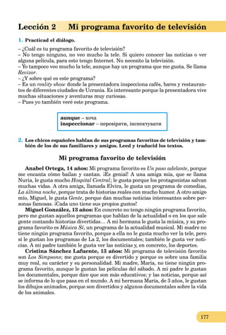 177
Lección 2 Mi programa favorito de televisión
1. Practicad el diálogo.
– ¿Cuál es tu programa favorito de televisión?
– No tengo ninguno, no veo mucho la tele. Si quiero conocer las noticias o ver
alguna película, para esto tengo Internet. No necesito la televisión.
– Yo tampoco veo mucho la tele, aunque hay un programa que me gusta. Se llama
Revizor.
– ¿Y sobre qué es este programa?
– Es un reality show donde la presentadora inspecciona cafés, bares y restauran-
tes de diferentes ciudades de Ucrania. Es interesante porque la presentadora vive
muchas situaciones y aventuras muy curiosas.
– Pues yo también veré este programa.
aunque – хоча
inspeccionar – перевіряти, інспектувати
2. Los chicos españoles hablan de sus programas favoritos de televisión y tam-
bién de los de sus familiares y amigos. Leed y traducid los textos.
Mi programa favorito de televisión
Anabel Ortega, 14 años: Mi programa favorito es Un paso adelante, porque
me encanta cómo bailan y cantan. ¡Es genial! A una amiga mía, que se llama
Nuria, le gusta mucho Hospital Central; le gusta porque los protagonistas salvan
muchas vidas. A otra amiga, llamada Elvira, le gusta un programa de comedias,
La última noche, porque trata de historias reales con mucho humor. A otro amigo
mío, Miguel, le gusta Gente, porque dan muchas noticias interesantes sobre per-
sonas famosas. ¡Cada uno tiene sus propios gustos!
Miguel González, 13 años: En concreto no tengo ningún programa favorito,
pero me gustan aquellos programas que hablan de la actualidad o en los que sale
gente contando historias divertidas… A mi hermana le gusta la música, y su pro-
grama favorito es Música Sí, un programa de la actualidad musical. Mi madre no
tiene ningún programa favorito, porque a ella no le gusta mucho ver la tele, pero
sí le gustan los programas de La 2, los documentales; también le gusta ver noti-
cias. A mi padre también le gusta ver las noticias y, en concreto, los deportes.
Cristina Sánchez Lafuente, 13 años: Mi programa de televisión favorito
son Los Simpsons; me gusta porque es divertido y porque es sobre una familia
muy real, su carácter y su personalidad. Mi madre, María, no tiene ningún pro-
grama favorito, aunque le gustan las películas del sábado. A mi padre le gustan
los documentales, porque dice que son más educativos; y las noticias, porque así
se informa de lo que pasa en el mundo. A mi hermana María, de 3 años, le gustan
los dibujos animados, porque son divertidos y algunos documentales sobre la vida
de los animales.
 