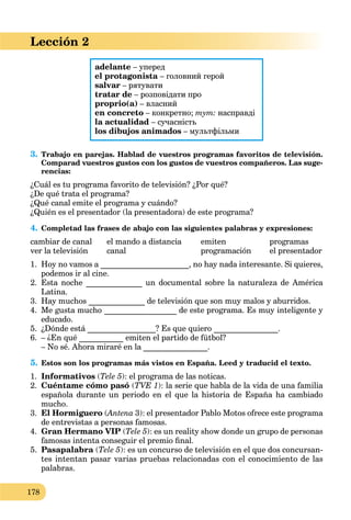 178
Lección 2
adelante – уперед
el protagonista – головний герой
salvar – рятувати
tratar de – розповідати про
proprio(a) – власний
en concreto – конкретно; тут: насправді
la actualidad – сучасність
los dibujos animados – мультфільми
3. Trabajo en parejas. Hablad de vuestros programas favoritos de televisión.
Comparad vuestros gustos con los gustos de vuestros compañeros. Las suge-
rencias:
¿Cuál es tu programa favorito de televisión? ¿Por qué?
¿De qué trata el programa?
¿Qué canal emite el programa y cuándo?
¿Quién es el presentador (la presentadora) de este programa?
4. Completad las frases de abajo con las siguientes palabras y expresiones:
cambiar de canal el mando a distancia emiten programas
ver la televisión canal programación el presentador
1. Hoy no vamos a ______________________, no hay nada interesante. Si quieres,
podemos ir al cine.
2. Esta noche ______________ un documental sobre la naturaleza de América
Latina.
3. Hay muchos ______________ de televisión que son muy malos y aburridos.
4. Me gusta mucho __________________ de este programa. Es muy inteligente y
educado.
5. ¿Dónde está _________________? Es que quiero ________________.
6. – ¿En qué ___________ emiten el partido de fútbol?
– No sé. Ahora miraré en la ________________.
5. Estos son los programas más vistos en España. Leed y traducid el texto.
1. Informativos (Tele 5): el programa de las noticas.
2. Cuéntame cómo pasó (TVE 1): la serie que habla de la vida de una familia
española durante un periodo en el que la historia de España ha cambiado
mucho.
3. El Hormiguero (Antena(( 3): el presentador Pablo Motos ofrece este programa
de entrevistas a personas famosas.
4. Gran Hermano VIP (Tele 5): es un reality show donde un grupo de personas
famosas intenta conseguir el premio ﬁnal.
5. Pasapalabra (Tele 5): es un concurso de televisión en el que dos concursan-
tes intentan pasar varias pruebas relacionadas con el conocimiento de las
palabras.
 