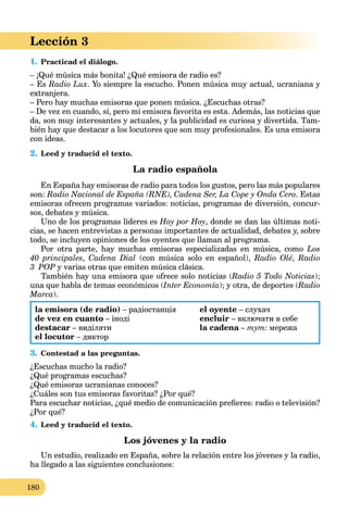 180
Lección 3
1. Practicad el diálogo.
– ¡Qué música más bonita! ¿Qué emisora de radio es?
– Es Radio Lux. Yo siempre la escucho. Ponen música muy actual, ucraniana y
extranjera.
– Pero hay muchas emisoras que ponen música. ¿Escuchas otras?
– De vez en cuando, sí, pero mi emisora favorita es esta. Además, las noticias que
da, son muy interesantes y actuales, y la publicidad es curiosa y divertida. Tam-
bién hay que destacar a los locutores que son muy profesionales. Es una emisora
con ideas.
2. Leed y traducid el texto.
La radio española
En España hay emisoras de radio para todos los gustos, pero las más populares
son: Radio Nacional de España (RNE), Cadena Ser, La Cope y Onda Cero. Estas
emisoras ofrecen programas variados: noticias, programas de diversión, concur-
sos, debates y música.
Uno de los programas líderes es Hoy por Hoy, donde se dan las últimas noti-
cias, se hacen entrevistas a personas importantes de actualidad, debates y, sobre
todo, se incluyen opiniones de los oyentes que llaman al programa.
Por otra parte, hay muchas emisoras especializadas en música, como Los
40 principales, Cadena Dial (con música solo en español), Radio Olé, Radio
3 POP y varias otras que emiten música clásica.
También hay una emisora que ofrece solo noticias (Radio 5 Todo Noticias);
una que habla de temas económicos (Inter Economía); y otra, de deportes (Radio
Marca).
la emisora (de radio) – радіостанція
de vez en cuanto – іноді
destacar – виділяти
el locutor – диктор
el oyente – слухач
encluir – включати в себе
la cadena –a тут: мережа
3. Contestad a las preguntas.
¿Escuchas mucho la radio?
¿Qué programas escuchas?
¿Qué emisoras ucranianas conoces?
¿Cuáles son tus emisoras favoritas? ¿Por qué?
Para escuchar noticias, ¿qué medio de comunicación preﬁeres: radio o televisión?
¿Por qué?
4. Leed y traducid el texto.
Los jóvenes y la radio
Un estudio, realizado en España, sobre la relación entre los jóvenes y la radio,
ha llegado a las siguientes conclusiones:
 