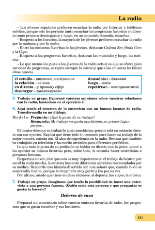 181
La radio
– Los jóvenes españoles preﬁeren escuchar la radio por Internet y teléfonos
móviles, porque esto les permite tanto escuchar los programas favoritos en direc-
to como primero descargarlos y luego, en un momento deseado, escuchar.
– Respecto a los horarios, la mayoría de los jóvenes preﬁeren escuchar la radio
por la mañana y por la noche.
– Entre las emisoras favoritas de los jóvenes, destacan Cadena Ser, Onda Cero
y la Cope.
– Respecto a los programas favoritos, destacan los musicales y luego, las noti-
cias.
– Lo que menos les gusta a los jóvenes de la radio actual es que se ofrece poca
variedad de programas, se repite siempre lo mismo y que a las emisoras les faltan
ideas nuevas.
el estudio – вивчення, дослідження
la relación – зв’язок
en directo – у прямому ефірі
descargar – завантажувати
deseado(a) – бажаний
luego – потім
repetir(se) – повторювати(ся)
5. Trabajo en grupo. Expresad vuestras opiniones sobre vuestras relaciones
con la radio, basándoos en el ejercicio 4.
6. Aquí tenéis el resumen de la entrevista con un famoso locutor de radio.
Transformadla en un diálogo.
M o d e l o : Pregunta: ¿Qué le gusta de su trabajo?
Respuesta: Mi trabajo me gusta muchísimo, en primer lugar,
porque...
El locutor dice que su trabajo le gusta muchísimo, porque está en contacto direc-
to con sus oyentes. Explica que tiene todo lo necesario para hacer su trabajo de la
mejor manera, cuenta con 12 años de experiencia en la radio. Destaca que también
ha trabajado en televisión y ha escrito artículos para diferentes periódicos.
Lo que más le gusta de su profesión es hablar en directo con la gente, poner a
los oyentes su música favorita; pero, sobre todo, le encanta hacer entrevistas a
personas famosas.
Respecto a su voz, dice que esta es muy importante en el trabajo de locutor, por
eso él la cuida mucho, la entrena haciendo diferentes ejercicios recomendados por
su médico. Recuerda una historia divertida con una señora que, cuando lo vio se
sorprendió mucho, porque lo imaginaba muy gordo y feo por su voz.
Por último, añade que tiene muchas aﬁciones: el deporte, los viajes, la música.
7. Trabajo en grupo. Imaginaos que tenéis la posibilidad de hacer una entre-
vista a una persona famosa. ¿Quién sería esta persona y que preguntas os
gustaría hacerle?
Deberes de casa
Preparad un comentario sobre vuestra emisora favorita de radio, los progra-
mas que os gusta escuchar y sus locutores.
 