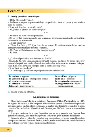 182
Lección 4
1. Leed y practicad los diálogos.
– ¡Hola! ¿De dónde vienes?
– Acabo de comprar la prensa de hoy: un periódico para mi padre y una revista
para mi madre.
– Y para ti, ¿no has comprado nada?
– No, yo leo la prensa en versión digital.
* * *
– Nunca te he visto leer un periódico.
– Sí. La verdad es que no suelo leer la prensa, pero he comprado este por un titu-
lar que me ha interesado.
– ¿Y qué titular es?
– iPhone 7 y Galaxy S7, ¿que traerán de nuevo? El artículo trata de las nuevas
características técnicas de estos teléfonos.
– Ah. Pues sí. Es interesante. ¿Me lo dejas luego?
– Sí, claro.
* * *
– ¿Cuál es el periódico más leído en tu familia?
– Sin duda, El País. Cada uno encuentra allí cosas de su gusto. Mi padre suele leer
las noticias políticas nacionales e internacionales, mi madre se interesa más por
la cultura y mi hermano siempre abre la sección de deportes.
– Y tú, ¿qué sección lees?
– De tecnologías y también la programación de la televisión.
la revista – журнал
la versión digital – електронна версія
el titular – заголовок
el artículo – стаття
leído(a) – який читають
la sección – рубрика
cada uno – кожний
la tecnología – технологіяa
la programación – тут:
програмування
2. Leed y traducid el texto.
La prensa en España
El periódico español más prestigioso y famoso es El País. Fue fundado en 1976.
Le siguen El Mundo y ABC respecto al número de ventas. Además de los periódi-C
cos nacionales, existen otros regionales y locales, que también se venden mucho,
como La Voz de Galicia, El periódico de Catalunya o El diario Vasco, entre muchos
otros.
Hay que destacar la prensa deportiva que es muy popular en España. Los
periódicos Marca, As o Mundo deportivo tienen un gran número de lectores.
Respecto a las revistas, hay muchas y se especializan en temas muy diferentes,
aunque entre todas destacan Pronto y Hola, revistas del corazón, que informan a
sus lectores sobre la vida de las personas famosas.
 