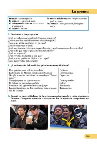 183
La prensa
fundar – засновувати
le siguen – за нею йдуть
el número de ventas – кількість
проданого
el lector – читач
la revista del corazón – тут: глянце-
вий журнал
informar – повідомляти, інформу-
вати
3. Contestad a las preguntas.
¿Qué periódicos nacionales de Ucrania conoces?
¿Cuáles son los periódicos de tu ciudad (región)?
¿Compran algún periódico en tu casa?
¿Quién o quiénes lo leen?
¿Qué secciónes te interesan especialmente, y qué cosas sueles leer en ellas?
¿Qué es lo que más te gusta de los periódicos?
¿Qué no te gusta?
¿Qué revistas te gustan y por qué?
¿Qué prensa preﬁeres: digital o en papel?
¿Lees las revistas del corazón?
4. ¿A qué sección del periódico pertenecen estos titulares?
Una prueba para el futuro de Irán
La Semana de Música Religiosa de Cuenca
Google presenta la última versión de su “Termi-
nator”
Consejos para un corazón sano
El futuro de la moda española
Simeone: la Liga todavía está en juego
Las motivaciones de los españoles para un cam-
bio de trabajo
Cultura
Internacional
Deportes
Gente y estilo
Salud
Economía
Tecnologías
5. Pensad en cuatro titulares de la prensa rosa observando a estos personajes
famosos. Comparad vuestros titulares con los de vuestros compañeros de
clase.
 