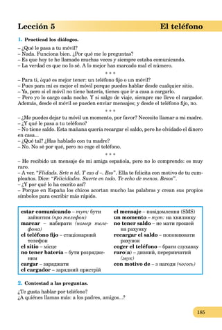 185
Lección 5 El teléfono
1. Practicad los diálogos.
– ¿Qué le pasa a tu móvil?
– Nada. Funciona bien. ¿Por qué me lo preguntas?
– Es que hoy te he llamado muchas veces y siempre estaba comunicando.
– La verdad es que no lo sé. A lo mejor has marcado mal el número.
* * *
– Para ti, ¿qué es mejor tener: un teléfono ﬁjo o un móvil?
– Pues para mí es mejor el móvil porque puedes hablar desde cualquier sitio.
– Ya, pero si el móvil no tiene batería, tienes que ir a casa a cargarlo.
– Pero yo lo cargo cada noche. Y si salgo de viaje, siempre me llevo el cargador.
Además, desde el móvil se pueden enviar mensajes; y desde el teléfono ﬁjo, no.
* * *
– ¿Me puedes dejar tu móvil un momento, por favor? Necesito llamar a mi madre.
– ¿Y qué le pasa a tu teléfono?
– No tiene saldo. Esta mañana quería recargar el saldo, pero he olvidado el dinero
en casa...
– ¿Qué tal? ¿Has hablado con tu madre?
– No. No sé por qué, pero no coge el teléfono.
* * *
– He recibido un mensaje de mi amiga española, pero no lo comprendo: es muy
raro.
– A ver. “Flidads. Srte n td. T exo d –. Bss”. Ella te felicita con motivo de tu cum-
pleaños. Dice: “Felicidades. Suerte en todo. Te echo de menos. Besos”.
– ¿Y por qué lo ha escrito así?
– Porque en España los chicos acortan mucho las palabras y crean sus propios
símbolos para escribir más rápido.
estar comunicando – тут: бути
зайнятим (про телефон)
marcar – набирати (номер теле-
фона)
el teléfono ﬁjo – стаціонарний
телефон
el sitio – місце
no tener batería – бути розрядже-a
ним
cargar – заряджати
el cargador – зарядний пристрій
el mensaje – повідомлення (SMS)
un momento – тут: на хвилинку
no tener saldo – не мати грошей
на рахунку
recargar el saldo – поповнювати
рахунок
coger el teléfono – брати слухавку
raro(a) – дивний, переривчатий
(звук)
con motivo de – з нагоди (чогось)
2. Contestad a las preguntas.
¿Te gusta hablar por teléfono?
¿A quiénes llamas más: a los padres, amigos...?
 