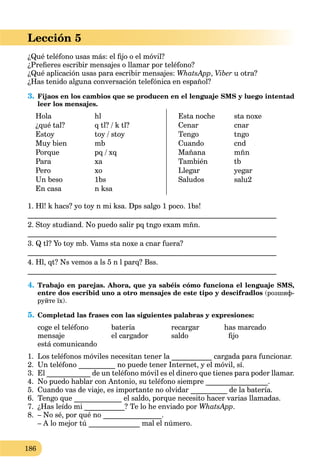 186
Lección 5
¿Qué teléfono usas más: el ﬁjo o el móvil?
¿Preﬁeres escribir mensajes o llamar por teléfono?
¿Qué aplicación usas para escribir mensajes: WhatsApp, Viber u otra?
¿Has tenido alguna conversación telefónica en español?
3. Fijaos en los cambios que se producen en el lenguaje SMS y luego intentad
leer los mensajes.
Hola
¿qué tal?
Estoy
Muy bien
Porque
Para
Pero
Un beso
En casa
hl
q tl? / k tl?
toy / stoy
mb
pq / xq
xa
xo
1bs
n ksa
Esta noche
Cenar
Tengo
Cuando
Mañana
También
Llegar
Saludos
sta noxe
cnar
tngo
cnd
mñn
tb
yegar
salu2
1. Hl! k hacs? yo toy n mi ksa. Dps salgo 1 poco. 1bs!
____________________________________________________________________
2. Stoy studiand. No puedo salir pq tngo exam mñn.
____________________________________________________________________
3. Q tl? Yo toy mb. Vams sta noxe a cnar fuera?
____________________________________________________________________
4. Hl, qt? Ns vemos a ls 5 n l parq? Bss.
____________________________________________________________________
4. Trabajo en parejas. Ahora, que ya sabéis cómo funciona el lenguaje SMS,
entre dos escribid uno a otro mensajes de este tipo y descifradlos (розшиф-
руйте їх).
5. Completad las frases con las siguientes palabras y expresiones:
coge el teléfono batería recargar has marcado
mensaje el cargador saldo ﬁjo
está comunicando
1. Los teléfonos móviles necesitan tener la ___________ cargada para funcionar.
2. Un teléfono __________ no puede tener Internet, y el móvil, sí.
3. El ____________ de un teléfono móvil es el dinero que tienes para poder llamar.
4. No puedo hablar con Antonio, su teléfono siempre _________________.
5. Cuando vas de viaje, es importante no olvidar __________ de la batería.
6. Tengo que _____________ el saldo, porque necesito hacer varias llamadas.
7. ¿Has leído mi ___________? Te lo he enviado por WhatsApp.
8. – No sé, por qué no ________________.
– A lo mejor tú ______________ mal el número.
 