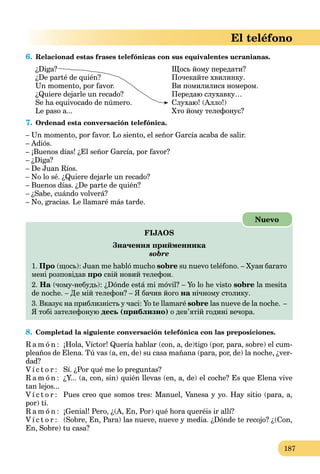 187
El teléfono
6. Relacionad estas frases telefónicas con sus equivalentes ucranianas.
¿Diga?
¿De parté de quién?
Un momento, por favor.
¿Quiere dejarle un recado?
Se ha equivocado de número.
Le paso a...
Щось йому передати?
Почекайте хвилинку.
Ви помилилися номером.
Передаю слухавку…
Слухаю! (Алло!)
Хто йому телефонує?
7. Ordenad esta conversación telefónica.
– Un momento, por favor. Lo siento, el señor García acaba de salir.
– Adiós.
– ¡Buenos días! ¿El señor García, por favor?
– ¿Diga?
– De Juan Ríos.
– No lo sé. ¿Quiere dejarle un recado?
– Buenos días. ¿De parte de quién?
– ¿Sabe, cuándo volverá?
– No, gracias. Le llamaré más tarde.
FIJAOS
Значення прийменника
sobre
1. Про (щось): Juan me habló mucho sobre su nuevo teléfono. – Хуан багато
мені розповідав про свій новий телефон.
2. На (чому-небудь): ¿Dónde está mi móvil? – Yo lo he visto sobre la mesita
de noche. – Де мій телефон? – Я бачив його на нічному столику.а
3. Вказує на приблизність у часі: Yo te llamaré sobre las nueve de la noche. –
Я тобі зателефоную десь (приблизно) о дев’ятій годині вечора.
Nuevo
8. Completad la siguiente conversación telefónica con las preposiciones.
R a m ó n : ¡Hola, Víctor! Quería hablar (con, a, de)tigo (por, para, sobre) el cum-
pleaños de Elena. Tú vas (a, en, de) su casa mañana (para, por, de) la noche, ¿ver-
dad?
V í c t o r : Sí. ¿Por qué me lo preguntas?
R a m ó n : ¿Y... (a, con, sin) quién llevas (en, a, de) el coche? Es que Elena vive
tan lejos...
V í c t o r : Pues creo que somos tres: Manuel, Vanesa y yo. Hay sitio (para, a,
por) ti.
R a m ó n : ¡Genial! Pero, ¿(A, En, Por) qué hora queréis ir allí?
V í c t o r : (Sobre, En, Para) las nueve, nueve y media. ¿Dónde te recojo? ¿(Con,
En, Sobre) tu casa?
 