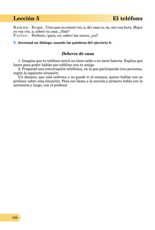 188
Lección 5 El teléfono
R a m ó n : Es que... Creo que no estaré (en, a, de) casa (a, en, sin) esa hora. Mejor
yo voy (en, a, sobre) tu casa. ¿Vale?
V í c t o r : Perfecto, (para, en, sobre) las nueve, ¿no?
9. Inventad un diálogo, usando las palabras del ejercicio 6.
Deberes de casa
1. Imagina que tu teléfono móvit no tiene saldo o no tiene batería. Explica qué
haces para poder hablar por teléfono con tu amigo.
2. Preparad una conversación telefónica, en la que participarán tres personas,
según la siguiente situación:
Un alumno, que está enfermo y no puede ir al examen, quiere hablar con su
profesor sobre esta situación. Para eso llama a la escuela y primero habla con la
secretaria y luego, con el profesor.
 