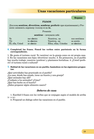 19
Unas vacaciones particulares
FIJAOS
Дієслова sentirse, divertirse, sembrar, preferir при відмінюванні у Pre-
sente змінюють кореневу голосну e на ie.а
Presente
sentirse – почувати себе
Yo me siento Nosotros, -as nos sentimos
Tú te sientes Vosotros, -as os sentís
Él, ella, Usted se siente Ellos, ellas, Ustedes se sienten
Repaso
6. Completad las frases. Poned los verbos entre paréntesis en la forma
correspondiente.
1. Me gusta el turismo rural. Yo (sentirse) en la granja como en mi propia casa.
2. En las vacaciones mis hijos (divertirse) mucho. 3. En primavera, en el pueblo
hay mucho trabajo: nosotros (sembrar) y plantamos hortalizas. 4. ¿Usted (prefe-
rir) el turismo rural o cultural?
7. Hablad de las vacaciones en un pueblo, basándoos en las siguientes pregun-
tas:
¿Qué actividades has practicado en el pueblo?
¿La casa, donde has estado, tiene un huerto y una granja?
¿Qué animales hay allí?
¿Cuidaste a los animales? ¿Cómo?
¿Qué has hecho en el huerto?
¿Sabes preparar algún alimento casero?
Deberes de casa
1. Escribid 5 frases con los verbos que se conjugan según el modelo de arriba
(e → ie).
2. Preparad un diálogo sobre las vacaciones en el pueblo.
 