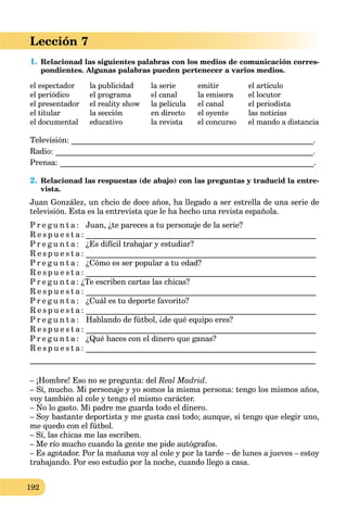 192
Lección 7
1. Relacionad las siguientes palabras con los medios de comunicación corres-
pondientes. Algunas palabras pueden pertenecer a varios medios.
el espectador la publicidad la serie emitir el artículo
el periódico el programa el canal la emisora el locutor
el presentador el reality show la película el canal el periodista
el titular la sección en directo el oyente las noticias
el documental educativo la revista el concurso el mando a distancia
Televisión: _____________________________________________________________.
Radio: _________________________________________________________________.
Prensa: ________________________________________________________________.
2. Relacionad las respuestas (de abajo) con las preguntas y traducid la entre-
vista.
Juan González, un chcio de doce años, ha llegado a ser estrella de una serie de
televisión. Esta es la entrevista que le ha hecho una revista española.
P r e g u n t a : Juan, ¿te pareces a tu personaje de la serie?
R e s p u e s t a : __________________________________________________________
P r e g u n t a : ¿Es difícil trabajar y estudiar?
R e s p u e s t a : __________________________________________________________
P r e g u n t a : ¿Cómo es ser popular a tu edad?
R e s p u e s t a : __________________________________________________________
P r e g u n t a : ¿Te escriben cartas las chicas?
R e s p u e s t a : __________________________________________________________
P r e g u n t a : ¿Cuál es tu deporte favorito?
R e s p u e s t a : __________________________________________________________
P r e g u n t a : Hablando de fútbol, ¿de qué equipo eres?
R e s p u e s t a : __________________________________________________________
P r e g u n t a : ¿Qué haces con el dinero que ganas?
R e s p u e s t a : __________________________________________________________
________________________________________________________________________
– ¡Hombre! Eso no se pregunta: del Real Madrid.
– Sí, mucho. Mi personaje y yo somos la misma persona: tengo los mismos años,
voy también al cole y tengo el mismo carácter.
– No lo gasto. Mi padre me guarda todo el dinero.
– Soy bastante deportista y me gusta casi todo; aunque, si tengo que elegir uno,
me quedo con el fútbol.
– Sí, las chicas me las escriben.
– Me río mucho cuando la gente me pide autógrafos.
– Es agotador. Por la mañana voy al cole y por la tarde – de lunes a jueves – estoy
trabajando. Por eso estudio por la noche, cuando llego a casa.
 