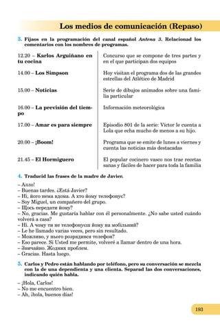193
Los medios de comunicación (Repaso)
3. Fijaos en la programación del canal español Antena 3. Relacionad los
comentarios con los nombres de programas.
12.20 – Karlos Arguiñano en
tu cocina
14.00 – Los Simpson
15.00 – Noticias
16.00 – La previsión del tiem-
po
17.00 – Amar es para siempre
20.00 – ¡Boom!
21.45 – El Hormiguero
Concurso que se compone de tres partes y
en el que participan dos equipos
Hoy visitan el programa dos de las grandes
estrellas del Atlético de Madrid
Serie de dibujos animados sobre una fami-
lia particular
Información meteorológica
Episodio 801 de la serie: Víctor le cuenta a
Lola que echa mucho de menos a su hijo.
Programa que se emite de lunes a viernes y
cuenta las noticias más destacadas
El popular cocinero vasco nos trae recetas
sanas y fáciles de hacer para toda la familia
4. Traducid las frases de la madre de Javier.
– Алло!
– Buenas tardes. ¿Está Javier?
– Ні, його нема вдома. А хто йому телефонує?
– Soy Miguel, un compañero del grupo.
– Щось передати йому?
– No, gracias. Me gustaría hablar con él personalmente. ¿No sabe usted cuándo
volverá a casa?
– Ні. А чому ти не телефонуєш йому на мобільний?
– Le he llamado varias veces, pero sin resultado.
– Можливо, у нього розрядився телефон?
– Eso parece. Si Usted me permite, volveré a llamar dentro de una hora.
– Звичайно. Жодних проблем.
– Gracias. Hasta luego.
5. Carlos y Pedro están hablando por teléfono, pero su conversación se mezcla
con la de una dependienta y una clienta. Separad las dos conversaciones,
indicando quién habla.
– ¡Hola, Carlos!
– No me encuentro bien.
– Ah, ¡hola, buenos días!
 