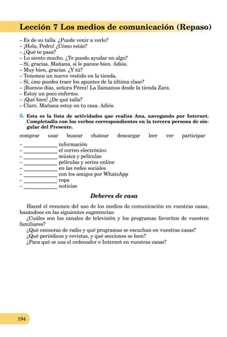 194
)Lección 7 Los medios de comunicación (Repaso
– Es de su talla. ¿Puede venir a verlo?
– ¡Hola, Pedro! ¿Cómo estás?
– ¿Qué te pasa?
– Lo siento mucho. ¿Te puedo ayudar en algo?
– Sí, gracias. Mañana, si le parece bien. Adiós.
– Muy bien, gracias. ¿Y tú?
– Tenemos un nuevo vestido en la tienda.
– Sí, ¿me puedes traer los apuntes de la última clase?
– ¡Buenos días, señora Pérez! La llamamos desde la tienda Zara.
– Estoy un poco enfermo.
– ¡Qué bien! ¿De qué talla?
– Claro. Mañana estoy en tu casa. Adiós.
6. Esta es la lista de actividades que realiza Ana, navegando por Internet.
Completadla con los verbos correspondientes en la tercera persona de sin-
gular del Presente.
comprar usar buscar chatear descargar leer ver participar
– _____________ información
– _____________ el correo electrónico
– _____________ música y películas
– _____________ películas y series online
– _____________ en las redes sociales
– _____________ con los amigos por WhatsApp
– _____________ ropa
– _____________ noticias
Deberes de casa
Haced el resumen del uso de los medios de comunicación en vuestras casas,
basándoos en las siguientes sugerencias:
¿Cuáles son los canales de televisión y los programas favoritos de vuestros
familiares?
¿Qué emisoras de radio y qué programas se escuchan en vuestras casas?
¿Qué periódicos y revistas, y qué secciones se leen?
¿Para qué se usa el ordenador e Internet en vuestras casas?
 