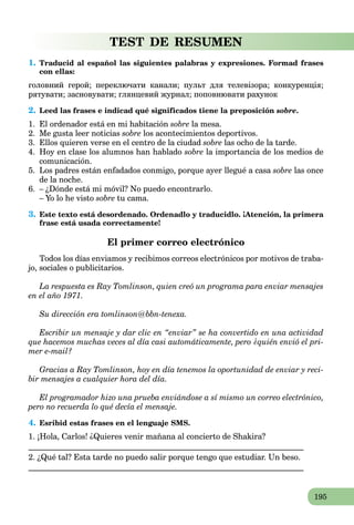 195
TEST DE RESUMEN
1. Traducid al español las siguientes palabras y expresiones. Formad frases
con ellas:
головний герой; переключати канали; пульт для телевізора; конкуренція;
рятувати; засновувати; глянцевий журнал; поповнювати рахунок
2. Leed las frases e indicad qué significados tiene la preposición sobre.
1. El ordenador está en mi habitación sobre la mesa.
2. Me gusta leer noticias sobre los acontecimientos deportivos.
3. Ellos quieren verse en el centro de la ciudad sobre las ocho de la tarde.
4. Hoy en clase los alumnos han hablado sobre la importancia de los medios de
comunicación.
5. Los padres están enfadados conmigo, porque ayer llegué a casa sobre las once
de la noche.
6. – ¿Dónde está mi móvil? No puedo encontrarlo.
– Yo lo he visto sobre tu cama.
3. Este texto está desordenado. Ordenadlo y traducidlo. ¡Atención, la primera
frase está usada correctamente!
El primer correo electrónico
Todos los días enviamos y recibimos correos electrónicos por motivos de traba-
jo, sociales o publicitarios.
La respuesta es Ray Tomlinson, quien creó un programa para enviar mensajes
en el año 1971.
Su dirección era tomlinson@bbn-tenexa.
Escribir un mensaje y dar clic en “enviar” se ha convertido en una actividad
que hacemos muchas veces al día casi automáticamente, pero ¿quién envió el pri-
mer e-mail?
Gracias a Ray Tomlinson, hoy en día tenemos la oportunidad de enviar y reci-
bir mensajes a cualquier hora del día.
El programador hizo una prueba enviándose a sí mismo un correo electrónico,
pero no recuerda lo qué decía el mensaje.
4. Esribid estas frases en el lenguaje SMS.
1. ¡Hola, Carlos! ¿Quieres venir mañana al concierto de Shakira?
____________________________________________________________________
2. ¿Qué tal? Esta tarde no puedo salir porque tengo que estudiar. Un beso.
____________________________________________________________________
 