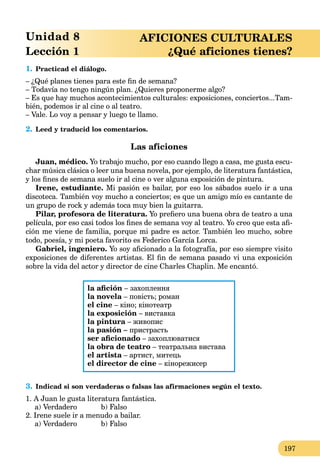 197
Unidad 8 AFICIONES CULTURALES
Lección 1 ¿Qué aficiones tienes?
1. Practicad el diálogo.
– ¿Qué planes tienes para este ﬁn de semana?
– Todavía no tengo ningún plan. ¿Quieres proponerme algo?
– Es que hay muchos acontecimientos culturales: exposiciones, conciertos...Tam-
bién, podemos ir al cine o al teatro.
– Vale. Lo voy a pensar y luego te llamo.
2. Leed y traducid los comentarios.
Las aficiones
Juan, médico. Yo trabajo mucho, por eso cuando llego a casa, me gusta escu-
char música clásica o leer una buena novela, por ejemplo, de literatura fantástica,
y los ﬁnes de semana suelo ir al cine o ver alguna exposición de pintura.
Irene, estudiante. Mi pasión es bailar, por eso los sábados suelo ir a una
discoteca. También voy mucho a conciertos; es que un amigo mío es cantante de
un grupo de rock y además toca muy bien la guitarra.
Pilar, profesora de literatura. Yo preﬁero una buena obra de teatro a una
película, por eso casi todos los ﬁnes de semana voy al teatro. Yo creo que esta aﬁ-
ción me viene de familia, porque mi padre es actor. También leo mucho, sobre
todo, poesía, y mi poeta favorito es Federico García Lorca.
Gabriel, ingeniero. Yo soy aﬁcionado a la fotografía, por eso siempre visito
exposiciones de diferentes artistas. El ﬁn de semana pasado vi una exposición
sobre la vida del actor y director de cine Charles Chaplin. Me encantó.
la aﬁción – захоплення
la novela – повість; роман
el cine – кіно; кінотеатр
la exposición – виставка
la pintura – живопис
la pasión – пристрасть
ser aﬁcionado – захоплюватися
la obra de teatro – театральна вистава
el artista – артист, митець
el director de cine – кінорежисер
3. Indicad si son verdaderas o falsas las afirmaciones según el texto.
1. A Juan le gusta literatura fantástica.
a) Verdadero b) Falso
2. Irene suele ir a menudo a bailar.
a) Verdadero b) Falso
 