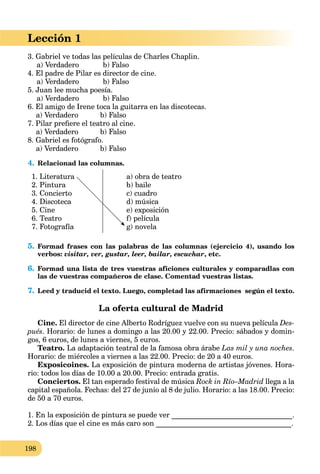 198
3. Gabriel ve todas las películas de Charles Chaplin.
a) Verdadero b) Falso
4. El padre de Pilar es director de cine.
a) Verdadero b) Falso
5. Juan lee mucha poesía.
a) Verdadero b) Falso
6. El amigo de Irene toca la guitarra en las discotecas.
a) Verdadero b) Falso
7. Pilar preﬁere el teatro al cine.
a) Verdadero b) Falso
8. Gabriel es fotógrafo.
a) Verdadero b) Falso
4. Relacionad las columnas.
1. Literatura
2. Pintura
3. Concierto
4. Discoteca
5. Cine
6. Teatro
7. Fotografía
a) obra de teatro
b) baile
c) cuadro
d) música
e) exposición
f) película
g) novela
5. Formad frases con las palabras de las columnas (ejercicio 4), usando los
verbos: visitar, ver, gustar, leer, bailar, escuchar, etc.
6. Formad una lista de tres vuestras aficiones culturales y comparadlas con
las de vuestras compañeros de clase. Comentad vuestras listas.
7. Leed y traducid el texto. Luego, completad las afirmaciones según el texto.
La oferta cultural de Madrid
Cine. El director de cine Alberto Rodríguez vuelve con su nueva película Des-
pués. Horario: de lunes a domingo a las 20.00 y 22.00. Precio: sábados y domin-
gos, 6 euros, de lunes a viernes, 5 euros.
Teatro. La adaptación teatral de la famosa obra árabe Las mil y una noches.
Horario: de miércoles a viernes a las 22.00. Precio: de 20 a 40 euros.
Exposicoines. La exposición de pintura moderna de artistas jóvenes. Hora-
rio: todos los días de 10.00 a 20.00. Precio: entrada gratis.
Conciertos. El tan esperado festival de música Rock in Río–Madrid llega a la
capital española. Fechas: del 27 de junio al 8 de julio. Horario: a las 18.00. Precio:
de 50 a 70 euros.
1. En la exposición de pintura se puede ver _________________________________.
2. Los días que el cine es más caro son _____________________________________.
Lección 1
 