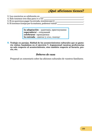 199
¿Qué aficiones tienes?
3. Los conciertos se celebrarán en __________________________________________.
4. Solo tenemos tres días para ir a ver ______________________________________.
5. Si no queremos pagar la entrada, tenemos que ir ___________________________.
6. Si tenemos tiempo por la mañana, podemos visitar _________________________.
la adaptación – адаптація, пристосування
esperado(a) – очікуваний
celebrarse –проводитися
la entrada – квитокa (у кіно, театр)
8. Trabajo en parejas. Hablad de los acontecimientos culturales que os gusta-
ría visitar, basándoos en el ejercicio 7. Argumentad vuestras preferencias
no solo respecto al acontecimiento, sino también respecto al horario, pre-
cio, etc.
Deberes de casa
Preparad un comentario sobre las aﬁciones culturales de vuestros familiares.
 