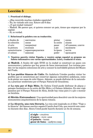 20
Lección 5
1. Practicad el diálogo.
– ¿Has recorrido muchas ciudades españolas?
– No, he visitado solo una. Estuve allí 6 días.
– ¿Y qué ciudad visitaste?
– Madrid. Me parece que, si quieres conocer un país, tienes que empezar por la
capital.
– Sí, es verdad.
2. Relacionad la palabra con su traducción.
a ﬁnales de
la colección
el arte
la pintura
caracterizarse
el océano
мистецтво
океан
наприкінці
колекція
характеризуватися
живопис
pintar
la unión
pasar
a pie
la época
poder
епоха
пішки
об’єднання; злиття
малювати
могти
проходити
3. Vosotros queréis visitar España, y vuestro amigo español os propone un
folleto informativo con varias oportunidades. Leed y traducid el texto.
a) Madrid. A ﬁnales del siglo XVIII en la ciudad se construyó un paseo con
monumentos y palacios que hoy gozan de fama internacional. Los turistas pue-
den ver las mejores colecciones de arte y conocer la inolvidable pintura del Museo
del Prado.
b) Los pueblos blancos de Cádiz. En Andalucía Ustedes pueden visitar los
pueblos que se caracterizan por conservar algunas costumbres andaluzas, como
la de pintar sus casas de color blanco. Además, se puede disfrutar de la naturale-
za y practicar senderismo por el Parque Natural de Grazalema.
с) La ruta por el Bajo Miño. En Galicia Usted puede disfrutar de playas y
paisajes fantásticos en la unión del Río Miño y el Océano Atlántico. En este viaje
pasamos por el Parque Natural de Aloia, donde hay rutas para ir a pie o montar
en bicicleta.
d) Mérida (Extremadura). Una oportunidad para descubrir uno de los mejores
monumentos arquitectónicos de la época romana.
e) La Alcarria, una ruta literaria. La ruta está inspirada en el libro “Viaje a
la Alcarria” del famoso escritor español Camilo José Cela, que recorrió este cami-
no durante diez días. Ahora Usted puede hacerlo durante un ﬁn de semana.
el siglo – століття
el paseo – тут: алея
el palacio – палац
gozar de fama – здобути славуa
 