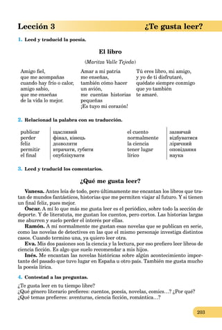 203
Lección 3 ¿Te gusta leer?
1. Leed y traducid la poesía.
El libro
(Maritza Valle Tejeda(( )
Amigo ﬁel,
que me acompañas
cuando hay frío o calor,
amigo sabio,
que me enseñas
de la vida lo mejor.
Amar a mi patria
me enseñas,
también cómo hacer
un avión,
me cuentas historias
pequeñas
¡Es tuyo mi corazón!
Tú eres libro, mi amigo,
y yo de ti disfrutaré,
quédate siempre conmigo
que yo también
te amaré.
2. Relacionad la palabra con su traducción.
publicar
perder
feliz
permitir
el ﬁnal
щасливий
фінал, кінець
дозволяти
втрачати, губити
опублікувати
el cuento
normalmente
la ciencia
tener lugar
lírico
зазвичай
відбуватися
ліричний
оповідання
наука
3. Leed y traducid los comentarios.
¿Qué me gusta leer?
Vanesa. Antes leía de todo, pero últimamente me encantan los libros que tra-
tan de mundos fantásticos, historias que me permiten viajar al futuro. Y si tienen
un ﬁnal feliz, pues mejor.
Óscar. A mí lo que más me gusta leer es el periódico, sobre todo la sección de
deporte. Y de literatuta, me gustan los cuentos, pero cortos. Las historias largas
me aburren y suelo perder el interés por ellas.
Ramón. A mí normalmente me gustan esas novelas que se publican en serie,
como las novelas de detectives en las que el mismo personaje investiga distintos
casos. Cuando termino una, ya quiero leer otra.
Eva. Mis dos pasiones son la ciencia y la lectura, por eso preﬁero leer libros de
ciencia ﬁcción. Es algo que suelo recomendar a mis hijos.
Inés. Me encantan las novelas históricas sobre algún acontecimiento impor-
tante del pasado que tuvo lugar en España u otro país. También me gusta mucho
la poesía lírica.
4. Contestad a las preguntas.
¿Te gusta leer en tu tiempo libre?
¿Qué género literario preﬁeres: cuentos, poesía, novelas, comics…? ¿Por qué?
¿Qué temas preﬁeres: aventuras, ciencia ﬁcción, romántica…?
 