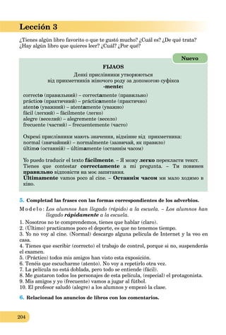 204
Lección 3
¿Tienes algún libro favorito o que te gustó mucho? ¿Cuál es? ¿De qué trata?
¿Hay algún libro que quieres leer? ¿Cuál? ¿Por qué?
FIJAOS
Деякі прислівники утворюються
від прикметників жіночого роду за допомогою суфікса
-mente:
correcto (правильний) – correctamente (правильно)
práctico (практичний) – prácticamente (практично)
atento (уважний) – atentamente (уважно)
fácil (легкий) – fácilmente (легко)
alegre (веселий) – alegremente (весело)
frecuente (частий) – frecuentemente (часто)
Окремі прислівники мають значення, відмінне від прикметника:
normal (звичайний) – normalmente (зазвичай, як правило)
último (останній) – últimamente (останнім часом)
Yo puedo traducir el texto fácilmente. – Я можу легко перекласти текст.
Tienes que contestar correctamente a mi pregunta. – Ти повинен
правильно відповісти на моє запитання.
Últimamente
р
vamos poco al cine. – Останнім часом ми мало ходимо в
кіно.
Nuevo
5. Completad las frases con las formas correspondientes de los adverbios.
M o d e l o : Los alumnos han llegado (rápido) a la escuela. – Los alumnos han
llegado rápidamente a la escuela.
1. Nosotros no te comprendemos, tienes que hablar (claro).
2. (Último) practicamos poco el deporte, es que no tenemos tiempo.
p , q
3. Yo no voy al cine. (Normal) descargo alguna película de Internet y la veo en
casa.
4. Tienes que escribir (correcto) el trabajo de control, porque si no, suspenderás
el examen.
5. (Práctico) todos mis amigos han visto esta exposición.
6. Tenéis que escucharme (atento). No voy a repetirlo otra vez.
7. La película no está doblada, pero todo se entiende (fácil).
8. Me gustaron todos los personajes de esta película, (especial) el protagonista.
9. Mis amigos y yo (frecuente) vamos a jugar al fútbol.
10. El profesor saludó (alegre) a los alumnos y empezó la clase.
6. Relacionad los anuncios de libros con los comentarios.
 