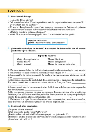 206
Lección 4
1. Practicad el diálogo.
– Hola. ¿De dónde vienes?
– Del museo histórico. Nuestra profesora nos ha organizado una excursión allí.
– ¿Y qué tal? ¿Te ha gustado?
– Sí, mucho. Las piezas del museo han sido muy interesantes. Además, el guía nos
ha contado muchas cosas curiosas sobre la historia de nuestra ciudad.
– ¿Cuánto cuesta la entrada al museo?
– No sé. Nosotros no hemos pagado nada. La excursión ha sido gratis.
la pieza – експонатa
gratis – безкоштовний; безкоштовно
2. ¿Conocéis estos tipos de museos? Relacionad la descripción con el corres-
pondiente tipo de museo.
Tipos de museos
Museo de arquitectura Museo histórico
Museo de arte Museo etnográﬁco
Museo musical Museo de ciencias naturales
1. Este museo nos habla de la historia de una ciudad o un territorio para ayudar
a comprender los acontecimientos que han tenido lugar en él _________________.
2. La colección de este museo está formada principalmente por pintura y escul-
tura __________________.
3. Este museo nos da la posibilidad de conocer mejor el mundo de la naturaleza.
Entre sus colecciones podemos encontrar piezas de ﬂora y de fauna _____________
___________________ .
4. Las exposiciones de este museo tratan del folclore y de las costumbres popula-
res de un pueblo _________________.
5. En este museo podemos conocer los procesos de construcción, a los arquitectos
famosos y los ediﬁcios diseñados por ellos. Su exposición se compone principal-
mente de maquetas, planos, fotografías, etc. __________________.
6. Existen varios tipos de esta clase de museo: museo de instrumentos musicales,
casa museo de un compositor, museo de música popular, etc. ___________________.
3. Contestad a las preguntas.
¿Te gusta visitar museos?
¿Qué museos te gusta visitar? ¿Por qué?
¿Preﬁeres las visitas individuales o en grupo, con guía o sin él?
¿Habla del último museo que has visitado (quién ha organizado la excursión, qué
piezas has visto allí, etc.)
 