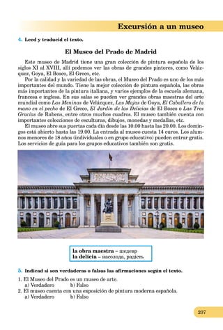 207
Excursión a un museo
4. Leed y traducid el texto.
El Museo del Prado de Madrid
Este museo de Madrid tiene una gran colección de pintura española de los
siglos XI al XVIII, allí podemos ver las obras de grandes pintores, como Veláz-
quez, Goya, El Bosco, El Greco, etc.
Por la calidad y la variedad de las obras, el Museo del Prado es uno de los más
importantes del mundo. Tiene la mejor colección de pintura española, las obras
más importantes de la pintura italiana, y varios ejemplos de la escuela alemana,
francesa e inglesa. En sus salas se pueden ver grandes obras maestras del arte
mundial como Las Meninas de Velázquez, Las Majas de Goya, El Caballero de la
mano en el pecho de El Greco, El Jardín de las Delicias de El Bosco o Las Tres
Gracias de Rubens, entre otros muchos cuadros. El museo también cuenta con
importantes colecciones de esculturas, dibujos, monedas y medallas, etc.
El museo abre sus puertas cada día desde las 10.00 hasta las 20.00. Los domin-
gos está abierto hasta las 19.00. La entrada al museo cuesta 14 euros. Los alum-
nos menores de 18 años (individuales o en grupo educativo) pueden entrar gratis.
Los servicios de guía para los grupos educativos también son gratis.
la obra maestra – шедевр
la delicia – насолода, радість
5. Indicad si son verdaderas o falsas las afirmaciones según el texto.
1. El Museo del Prado es un museo de arte.
a) Verdadero b) Falso
2. El museo cuenta con una exposición de pintura moderna española.
a) Verdadero b) Falso
 