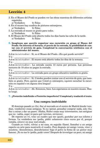 208
Lección 4
3. En el Museo del Prado se pueden ver las obras maestras de diferentes artistas
españoles.
a) Verdadero b) Falso
4. En el museo hay cuadros de pintores extranjeros.
a) Verdadero b) Falso
5. La entrada al museo es gratis para todos.
a) Verdadero b) Falso
6. El Museo del Prado está abierto todos los días hasta las ocho de la tarde.
a) Verdadero b) Falso
6. Imaginaos que queréis organizar una excursión en grupo al Museo del
Prado. Os interesa el horario, el precio de la entrada, la posibilidad de con-
tar con el servicio de guía. Completad la conversación telefónica con el
administrador del museo.
A d m i n i s t r a d o r : Sí, es el Museo del Prado. ¿En qué puedo servirle?
T ú : _________________________________________________________________
A d m i n i s t r a d o r : El museo está abierto todos los días de la semana.
T ú : _________________________________________________________________
A d m i n i s t r a d o r : La entrada cuesta 14 euros por persona. Las personas
menores de 18 años no pagan la entrada.
T ú : _________________________________________________________________
A d m i n i s t r a d o r : La entrada para un grupo educativo también es gratis.
Tú: _________________________________________________________________
A d m i n i s t r a d o r : Sí, Ustedes pueden contar con el servicio de guía, que tam-
bién es gratis. Pero, parece que Usted es extranjero, ¿quiere escuchar la excur-
sión en español o en alguna otra lengua?
T ú : _________________________________________________________________
A d m i n i s t r a d o r : Ah. Entonces, bien. Les esperamos en nuestro museo. Has-
ta luego.
7. ¿Preterito indefinido o Pretérito imperfecto? Completad y traducid el texto.
Una compra inolvidable
El domingo pasado yo (fui, iba) al mercado en el centro de Madrid donde (ven-
dían, vendieron) cosas antiguas. Yo no (pensé, pensaba) comprar nada, solo (fui,
iba) a mirar y dar un paseo. (Había, Hubo) cosas muy interesantes, tan antiguas
que no (sabía, supe) ni para qué (servían, sirvieron).
De repente yo (vi, veía) un cuadro que me (gustó, gustaba) por sus colores y
formas. La vendedora me (pedía, pidió) solamente cinco euros por él, porque
(estaba, estuvo) en muy mal estado.
Cuando yo (volví, volvía) a mi casa, en seguida (llamé, llamaba) a un amigo
experto en arte para mostrarle el cuadro. Poco después mi amigo (venía, vino) y
nosotros, (descubrimos, descubríamos) bajo el polvo la ﬁrma de un pintor muy
famoso. ¡Yo no me lo (podía, pude) creer! Después de investigar un poco, mi amigo
 