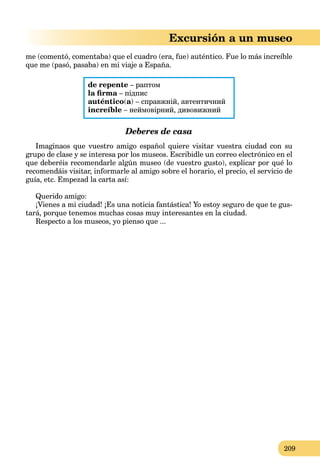 209
Excursión a un museo
me (comentó, comentaba) que el cuadro (era, fue) auténtico. Fue lo más increíble
que me (pasó, pasaba) en mi viaje a España.
de repente – раптом
la ﬁrma – підписa
auténtico(a) – справжній, автентичний
increíble – неймовірний, дивовижний
Deberes de casa
Imaginaos que vuestro amigo español quiere visitar vuestra ciudad con su
grupo de clase y se interesa por los museos. Escribidle un correo electrónico en el
que deberéis recomendarle algún museo (de vuestro gusto), explicar por qué lo
recomendáis visitar, informarle al amigo sobre el horario, el precio, el servicio de
guía, etc. Empezad la carta así:
Querido amigo:
¡Vienes a mi ciudad! ¡Es una noticia fantástica! Yo estoy seguro de que te gus-
tará, porque tenemos muchas cosas muy interesantes en la ciudad.
Respecto a los museos, yo pienso que ...
 