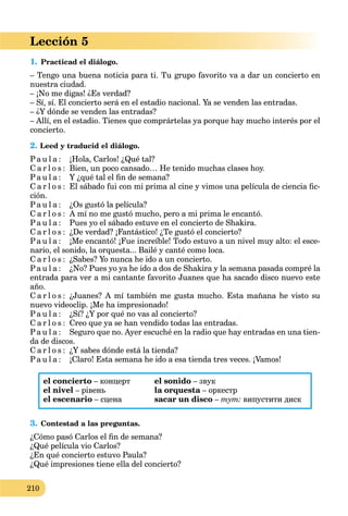210
Lección 5
1. Practicad el diálogo.
– Tengo una buena noticia para ti. Tu grupo favorito va a dar un concierto en
nuestra ciudad.
– ¡No me digas! ¿Es verdad?
– Sí, sí. El concierto será en el estadio nacional. Ya se venden las entradas.
– ¿Y dónde se venden las entradas?
– Allí, en el estadio. Tienes que comprártelas ya porque hay mucho interés por el
concierto.
2. Leed y traducid el diálogo.
Pa u l a : ¡Hola, Carlos! ¿Qué tal?
C a r l o s : Bien, un poco cansado… He tenido muchas clases hoy.
Pa u l a : Y ¿qué tal el ﬁn de semana?
C a r l o s : El sábado fui con mi prima al cine y vimos una película de ciencia ﬁc-
ción.
Pa u l a : ¿Os gustó la película?
C a r l o s : A mí no me gustó mucho, pero a mi prima le encantó.
Pa u l a : Pues yo el sábado estuve en el concierto de Shakira.
C a r l o s : ¿De verdad? ¡Fantástico! ¿Te gustó el concierto?
Pa u l a : ¡Me encantó! ¡Fue increíble! Todo estuvo a un nivel muy alto: el esce-
nario, el sonido, la orquesta... Bailé y canté como loca.
C a r l o s : ¿Sabes? Yo nunca he ido a un concierto.
Pa u l a : ¿No? Pues yo ya he ido a dos de Shakira y la semana pasada compré la
entrada para ver a mi cantante favorito Juanes que ha sacado disco nuevo este
año.
C a r l o s : ¿Juanes? A mí también me gusta mucho. Esta mañana he visto su
nuevo videoclip. ¡Me ha impresionado!
Pa u l a : ¿Sí? ¿Y por qué no vas al concierto?
C a r l o s : Creo que ya se han vendido todas las entradas.
Pa u l a : Seguro que no. Ayer escuché en la radio que hay entradas en una tien-
da de discos.
C a r l o s : ¿Y sabes dónde está la tienda?
Pa u l a : ¡Claro! Esta semana he ido a esa tienda tres veces. ¡Vamos!
el concierto – концерт
el nivel – рівень
el escenario – сцена
el sonido – звук
la orquesta – оркестрa
sacar un disco – тут: випустити диск
3. Contestad a las preguntas.
¿Cómo pasó Carlos el ﬁn de semana?
¿Qué película vio Carlos?
¿En qué concierto estuvo Paula?
¿Qué impresiones tiene ella del concierto?
 
