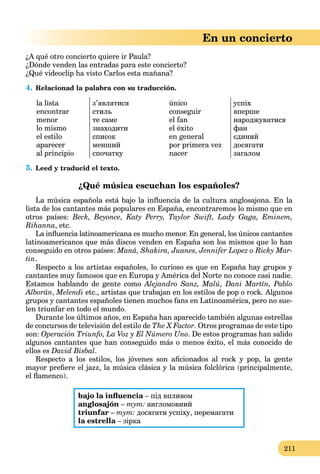 211
En un concierto
¿A qué otro concierto quiere ir Paula?
¿Dónde venden las entradas para este concierto?
¿Qué videoclip ha visto Carlos esta mañana?
4. Relacionad la palabra con su traducción.
la lista
encontrar
menor
lo mismo
el estilo
aparecer
al principio
з’являтися
стиль
те саме
знаходити
список
менший
спочатку
único
conseguir
el fan
el éxito
en general
por primera vez
nacer
успіх
вперше
народжуватися
фан
єдиний
досягати
загалом
5. Leed y traducid el texto.
¿Qué música escuchan los españoles?
La música española está bajo la inﬂuencia de la cultura anglosajona. En la
lista de los cantantes más populares en España, encontraremos lo mismo que en
otros países: Beck, Beyonce, Katy Perry, Taylor Swift, Lady Gaga, Eminem,
Rihanna, etc.
La inﬂuencia latinoamericana es mucho menor. En general, los únicos cantantes
latinoamericanos que más discos venden en España son los mismos que lo han
conseguido en otros países: Maná, Shakira, Juanes, Jennifer Lopez o Ricky Mar-
tin.
Respecto a los artistas españoles, lo curioso es que en España hay grupos y
cantantes muy famosos que en Europa y América del Norte no conoce casi nadie.
Estamos hablando de gente como Alejandro Sanz, Malú, Dani Martín, Pablo
Alborán, Melendi etc., artistas que trabajan en los estilos de pop o rock. Algunos
grupos y cantantes españoles tienen muchos fans en Latinoamérica, pero no sue-
len triunfar en todo el mundo.
Durante los últimos años, en España han aparecido también algunas estrellas
de concursos de televisión del estilo de The X Factor. Otros programas de este tipo
son: Operación Triunfo, La Voz y El Número Uno. De estos programas han salido
algunos cantantes que han conseguido más o menos éxito, el más conocido de
ellos es David Bisbal.
Respecto a los estilos, los jóvenes son aﬁcionados al rock y pop, la gente
mayor preﬁere el jazz, la música clásica y la música folclórica (principalmente,
el ﬂamenco).
bajo la inﬂuencia – під впливомa
anglosajón – тут: англомовний
triunfar – тут: досягати успіху, перемагати
la estrella – зіркаa
 