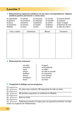 216
Lección 7
1. Relacionad las siguientes palabras con las artes correspondientes. Algunas
palabras pueden pertenecer a varias artes.
la exposición el artista la orquesta la novela la ciencia ﬁcción
la pintura la escultura el cantante la estrella el maestro
la pieza auténtico la película la sesión hacer el papel
el escenario el estreno el cuadro el género el director de cine
doblado el actor actuar la poesía la obra de teatro
Cine y teatro Literatura Museo Concierto
2. Relacionad las columnas.
triunfar
escuchar
sacar
asistir
publicar
actuar
conseguir
hacer
el papel
en la película
un disco
en todo el mundo
un concierto
a un estreno
una novela
un éxito
3. Completad el diálogo con las preguntas.
P r e g u n t a : ___________________________________________________________
E l p i n t o r : Sí, estoy muy contento. Mi exposición ha sido un éxito.
P r e g u n t a : ___________________________________________________________
E l p i n t o r : Mi próxima exposición se celebrará en Madrid.
P r e g u n t a : ___________________________________________________________
E l p i n t o r : Será en otoño.
P r e g u n t a : ___________________________________________________________
E l p i n t o r : Todavía no conozco el lugar, pero me gustaría presentar mi expo-
sición en el palacio de Villahermosa.
 