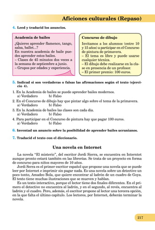 217
Aficiones culturales (Repaso)
4. Leed y traducid los anuncios.
Academia de bailes
¿Quieres aprender ﬂamenco, tango,
salsa, ballet...?
En nuestra academia de baile pue-
des aprender estos bailes.
– Clases de 45 minutos dos veces a
la semana de septiembre a junio.
– Grupos por edades y experiencia.
Concurso de dibujo
Invitamos a los alumnos (entre 10
y 15 años) a participar en el Concurso
de pintura de primavera.
– El tema es libre y puede usarse
cualquier técnica.
– El dibujo debe realizarse en la cla-
se en presencia de un profesor.
– El primer premio: 100 euros.
5. Indicad si son verdaderas o falsas las afirmaciones según el texto (ejerci-
cio 4).
1. En la Academia de bailes se puede aprender bailes modernos.
a) Verdadero b) Falso
2. En el Concurso de dibujo hay que pintar algo sobre el tema de la primavera.
a) Verdadero b) Falso
3. En la Academia de bailes las clases son cada día.
a) Verdadero b) Falso
4. Para participar en el Concurso de pintura hay que pagar 100 euros.
a) Verdadero b) Falso
6. Inventad un anuncio sobre la posibilidad de aprender bailes ucranianos.
7. Traducid el texto con el diccionario.
Una novela en Internet
La novela “El misterio”, del escritor Jordi Sierra, se encuentra en Interntet
aunque pronto estará también en las librerías. Se trata de un proyecto en forma
de concurso para niños mayores de 10 años.
Jordi Serra es el primer escritor español que propone una novela que se puede
leer por Internet e imprimir sin pagar nada. Es una novela sobre un detective un
poco tonto, Amadeo Bola, que quiere encontrar al ladrón de un cuadro de Goya.
El texto tiene muchas ilustraciones que se mueven y hablan.
Es un texto interactivo, porque el lector tiene dos ﬁnales diferentes. En el pri-
mero el detective no encuentra al ladrón, y en el segundo, al revés, encuentra al
ladrón y el cuadro. Pero, además, el escritor propone al lector una tercera opción,
en la que falta el último capítulo. Los lectores, por Internet, deberán terminar la
novela.
 