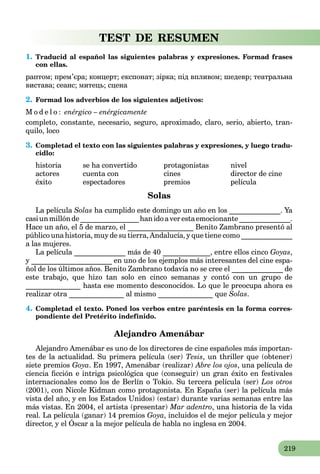 219
TEST DE RESUMEN
1. Traducid al español las siguientes palabras y expresiones. Formad frases
con ellas.
раптом; прем’єра; концерт; експонат; зірка; під впливом; шедевр; театральна
вистава; сеанс; митець; сцена
2. Formad los adverbios de los siguientes adjetivos:
M o d e l o : enérgico – enérgicamente
сompleto, constante, necesario, seguro, aproximado, claro, serio, abierto, tran-
quilo, loco
3. Completad el texto con las siguientes palabras y expresiones, y luego tradu-
cidlo:
historia se ha convertido protagonistas nivel
actores cuenta con cines director de cine
éxito espectadores premios película
Solas
La película Solas ha cumplido este domingo un año en los ______________. Ya
casiunmillónde________________hanidoaverestaemocionante______________.
Hace un año, el 5 de marzo, el __________________ Benito Zambrano presentó al
público una historia, muy de su tierra, Andalucía, y que tiene como ______________
a las mujeres.
La película ______________ más de 40 _____________, entre ellos cinco Goyas,
y ______________________ en uno de los ejemplos más interesantes del cine espa-
ñol de los últimos años. Benito Zambrano todavía no se cree el ______________ de
este trabajo, que hizo tan solo en cinco semanas y contó con un grupo de
_______________ hasta ese momento desconocidos. Lo que le preocupa ahora es
realizar otra _______________ al mismo _______________ que Solas.
4. Completad el texto. Poned los verbos entre paréntesis en la forma corres-
pondiente del Pretérito indefinido.
Alejandro Amenábar
Alejandro Amenábar es uno de los directores de cine españoles más importan-
tes de la actualidad. Su primera película (ser) Tesis, un thriller que (obtener)
siete premios Goya. En 1997, Amenábar (realizar) Abre los ojos, una película de
ciencia ﬁcción e intriga psicológica que (conseguir) un gran éxito en festivales
internacionales como los de Berlín o Tokio. Su tercera película (ser) Los otros
(2001), con Nicole Kidman como protagonista. En España (ser) la película más
vista del año, y en los Estados Unidos) (estar) durante varias semanas entre las
más vistas. En 2004, el artista (presentar) Mar adentro, una historia de la vida
real. La película (ganar) 14 premios Goya, incluidos el de mejor película y mejor
director, y el Óscar a la mejor película de habla no inglesa en 2004.
p g p y , j p
 