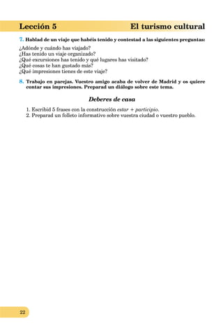 22
Lección 5 El turismo cultural
7. Hablad de un viaje que habéis tenido y contestad a las siguientes preguntas:
¿Adónde y cuándo has viajado?
¿Has tenido un viaje organizado?
¿Qué excursiones has tenido y qué lugares has visitado?
¿Qué cosas te han gustado más?
¿Qué impresiones tienes de este viaje?
8. Trabajo en parejas. Vuestro amigo acaba de volver de Madrid y os quiere
contar sus impresiones. Preparad un diálogo sobre este tema.
Deberes de casa
1. Escribid 5 frases con la construcción estar + participio.
2. Preparad un folleto informativo sobre vuestra ciudad o vuestro pueblo.
 