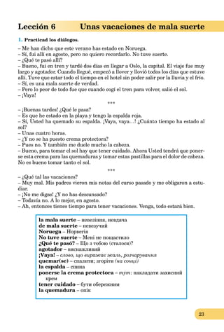 23
Lección 6 Unas vacaciones de mala suerte
1. Practicad los diálogos.
– Me han dicho que este verano has estado en Noruega.
– Sí, fui allí en agosto, pero no quiero recordarlo. No tuve suerte.
– ¿Qué te pasó allí?
– Bueno, fui en tren y tardé dos días en llegar a Oslo, la capital. El viaje fue muy
largo y agotador. Cuando llegué, empezó a llover y llovió todos los días que estuve
allí. Tuve que estar todo el tiempo en el hotel sin poder salir por la lluvia y el frío.
– Sí, es una mala suerte de verdad.
– Pero lo peor de todo fue que cuando cogí el tren para volver, salió el sol.
– ¡Vaya!
***
– ¡Buenas tardes! ¿Qué le pasa?
– Es que he estado en la playa y tengo la espalda roja.
– Sí, Usted ha quemado su espalda. ¡Vaya, vaya…! ¿Cuánto tiempo ha estado al
sol?
– Unas cuatro horas.
– ¿Y no se ha puesto crema protectora?
– Pues no. Y también me duele mucho la cabeza.
– Bueno, para tomar el sol hay que tener cuidado. Ahora Usted tendrá que poner-
se esta crema para las quemaduras y tomar estas pastillas para el dolor de cabeza.
No es bueno tomar tanto el sol.
***
– ¿Qué tal las vacaciones?
– Muy mal. Mis padres vieron mis notas del curso pasado y me obligaron a estu-
diar.
– ¡No me digas! ¿Y no has descansado?
– Todavía no. A lo mejor, en agosto.
– Ah, entonces tienes tiempo para tener vacaciones. Venga, todo estará bien.
la mala suerte – невезіння, невдача
de mala suerte – невезучий
Noruega – Норвегіяa
No tuve suerte – Мені не пощастило
¿Qué te pasó? – Що з тобою (сталося)?
agotador – виснажливий
¡Vaya! – слово, що виражає жаль, розчарування
quemar(se) – спалити; згоріти (на сонці)
la espalda – спинаa
ponerse la crema protectora – тут: накладати захисний
крем
tener cuidado – бути обережним
la quemadura – опік
 