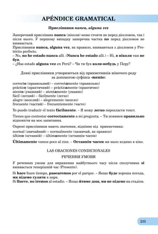 235
APÉNDICE GRAMATICAL
Прислівники nunca, alguna vez
Заперечний прислівник nunca (ніколи) може стояти як перед дієсловом, так і
після нього. У першому випадку заперечна частка no перед дієсловом не
вживається.
Прислівники nunca, alguna vez, як правило, вживаються з дієсловом у Pre-
térito perfecto.
– No, no he estado nunca allí. (Nunca he estado allí.) – Ні, я ніколи там не
був.
– ¿Has estado alguna vez en Perú? – Чи ти був коли-небудь у Перу?
Деякі прислівники утворюються від прикметників жіночого роду
за допомогою суфікса -mente:
correcto (правильний) – correctamente (правильно)
práctico (практичний) – prácticamente (практично)
atento (уважний) – atentamente (уважно)
fácil (легкий) – fácilmente (легко)
alegre (веселий) – alegremente (весело)
frecuente (частий) – frecuentemente (часто)
Yo puedo traducir el texto fácilmente. – Я можу легко перекласти текст.
Tienes que contestar correctamente a mi pregunta. – Ти повинен правильно
відповісти на моє запитання.
Окремі прислівники мають значення, відмінне від прикметника:
normal (звичайний) – normalmente (зазвичай, як правило)
último (останній) – últimamente (останнім часом)
Últimamente vamos poco al cine. – Останнім часом ми мало ходимо в кіно.
LAS ORACIONES CONDICIONALES
РЕЧЕННЯ УМОВИ
У реченнях умови для вираження майбутнього часу після сполучника si
вживається теперішній час (Presente).
Si hace buen tiempo, pasearemos por el parque. – Якщо буде хороша погода,
ми підемо гуляти в парк.
Si llueve, no iremos al estadio. – Якщо йтиме дощ, ми не підемо на стадіон.
 