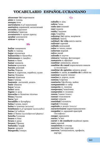 243
VOCABULARIO ESPAÑOL-UCRANIANO
atravesar (ie) перетинати
atún m тунець
aunque хоча
auriculares m pl навушники
auténtico справжній; автентичний
avenida f проспектf
aventura fa пригода
aventurero m шукач пригод
ayudar допомагати
azúcar m цукор
Bb
bailar танцювати
baile m танець
bajar спускатися
baloncesto m баскетбол
balonmano m гандбол
banco m банк
bañar омивати
bañarse купатися
barato дешевий
barba f бородаf
barco m пароплав, корабель; судно
barra f буханка
barrer підмітати
base f основа
bastante достатній; досить
batir збивати
baya fa ягода
beber пити
bigote m вуса
bizcocho m бісквітне тістечко
blusa fa блузкаf
boca f ротf
bocadillo m бутерброд
bolsa f сумка, пакетf
bolso m сумочка (жіноча)
bombones m pl цукерки (шоколадні)
botas f pl чоботи
bote m банка (циліндричної форми)
botella f пляшка
boxeo m бокс
brazo m рука
bronce f бронзаf
bufanda f шарфf
buscar шукати
búzqueda f пошукf
Cc
caballo m кінь
cabra f козаf
cada uno кожний
caer падати
caída f падіння
caja f коробка
calentar (ie) гріти, нагрівати
calidad f якістьf
calidad f de vida якість життяa
caliente гарячий
callado мовчазний
calor m тепло; спека
caluroso жаркий
calvo лисий
calzado m взуття
cámara f камера; фотоапаратf
camarero m офіціант
cambiar змінювати, міняти
cambiar de canal переключати канали
(у телевізорі)
cambiar de opinión змінити думку
cambio m зміна; a cambio de в обмін на
caminar ходити (пішки)
camino m дорога, шлях
camisa f сорочкаf
camiseta f футболка, майкаf
campamento m табір
campeón m, чемпіон
campeona f чемпіонкаf
campesino m селянин
canoa fa каноеf (човен)
cansar стомлювати
cantar співати
cantidad f кількість
capital f столиця
capítulo m розділ (книги)
caracterizarse характеризуватися
cargador m зарядний пристрій
(телефона)
cargar заряджати
carne f м’ясоf
carné m de conducir водійські права
caro дорогий
carpintero m столяр
carrera f біг; перегониf
carrera f спеціальність, професія;f
кар’єра
 