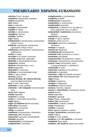 244
VOCABULARIO ESPAÑOL-UCRANIANO
carrera f тут: вулиця
casado(a) одружений, заміжня
casero домашній
casi майже
caso m випадок
castaño каштановий
castillo m зáмок
catalán m каталонець
cazadora f курткаf
cebolla f цибуляf
ceja f брова
celebración f святкування; проведення
(зборів тощо)
celebrar святкувати, відзначати;
проводити (збори тощо)
celebrarse святкуватися; проводитися,
відбуватися
cerdo m свиня
cereales m pl злаки; пластівці
cerrado закритий; скритний
chándal m спортивний костюм
сhaqueta f піджак
chatear спілкуватися у чаті
chato кирпатий
chocolate m шоколад
ciclismo m велосипедний спорт
ciclo m цикл; низка
ciencia f наука
ciencia ﬁcción: de ciencia ﬁcción
науково-фантастичний
cine m кіно; кінотеатр
cinturón m пояс, ремінь
cinturón m de campeón чемпіонський
пояс
cocer (ue) варити
cocido варений
cocinero m кухар
coche m (легковий) автомобіль
coger брати
coger el teléfono брати слухавку
colección f колекція
colectivo m колектив
collar m намисто
combinar поєднуватися, підходити
comenzar (ie) починати
comercial торговий, комерційний
cómodo зручний
competencia f конкуренціяf
competición f змаганняf
complemento m доповнення
completo повний
componerse складатися
compositor m композитор
comprender розуміти
comunicar з’єднувати (по телефону);
бути зайнятим (про телефон)
comunidad f autónomaf автономнаa
область
concierto m концерт
conejo m кріль, кролик
conocer знати (когось)
conseguir досягати, здобувати;
діставати
consejo m порада
conservar зберігати
considerar(se) вважати(ся)
consistir (en) полягати (у чомусь)
constante постійний
construcción f будівництво; зворотf
contactar спілкуватися; контактувати
contar (con) налічувати, мати
(у розпорядженні, у наявності)
contenido m зміст
contratar приймати (на роботу)
contrato m контракт
contrato m ﬁjo постійний контракт
convertirse (ie) перетворюватися
copa f бокал
corbata f краватка
cordero m баранина
cordillera f гірське пасмоf
corona f віночок, коронаf
correo m electrónico електронна пошта
cortar різати
corto короткий
cosecha f врожай
costa f берег; узбережжяf
costar (ue) коштувати
costumbre f звичка; звичай
crear створювати
crédito m кредит
creer вірити; вважати, гадати
crema f protectora захисний крем
crisis f криза
cristal m скло; шибка
cuadros m pl: de cuadros у клітинку
cualquier будь-який
cuchara f de madera дерев’яна ложкаa
 