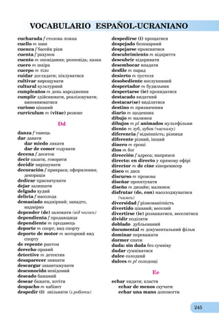 245
VOCABULARIO ESPAÑOL-UCRANIANO
cucharada f столова ложкаf
cuello m шия
cuenca f басейн рікиf
cuenta f рахунокf
cuento m оповідання; розповідь; казка
cuero m шкіра
cuerpo m тіло
cuidar доглядати; піклуватися
cultivar вирощувати
cultural культурний
cumpleaños m день народження
cumplir здійснювати, реалізовувати;
виповнюватися
curioso цікавий
currículum m (vitae) резюме
Dd
danza f танець
dar давати
dar miedo лякати
dar de comer годувати
decena f десятокf
decir казати, говорити
decidir вирішувати
decoración f прикраса; оформлення;
декорація
dedicar присвячувати
dejar залишати
delgado худий
delicia f насолодаf
demasiado надмірний; занадто,
надмірно
depender (de) залежати (від чогось)
dependienta f продавщиця
dependiente m продавець
deporte m спорт; вид спорту
deporte de motor m моторний вид
спорту
de repente раптом
derecho правий
detective m детектив
desaparecer зникати
descargar завантажувати
desconocido невідомий
deseado бажаний
desear бажати, хотіти
despacho m кабінет
despedir (i) звільняти (з роботи)
despedirse (i) прощатися
despejado безхмарний
despejarse прояснятися
descubrimiento m відкриття
descubrir відкривати
desembocar впадати
desﬁle m парад
desierto m пустеля
desobediente неслухняний
despertador m будильник
despertarse (ie) прокидатися
destacado видатний
destacar(se) виділятися
destino m призначення
diario m щоденник
dibujo m малюнок
dibujos m pl animados мультфільми
diente m зуб, зубок (часнику)
diferencia f відмінність; різницяf
diferente різний, інший
dinero m гроші
dios m бог
dirección f адреса; напрямокf
directo: en directo у прямому ефірі
director m de cine кінорежисер
disco m диск
discurso m промова
diseñar проектувати
diseño m дизайн; малюнок
disfrutar (de, con) насолоджуватися
(чимсь)
diversidad f різноманітністьf
divertido цікавий; веселий
divertirse (ie) розважатися, веселитися
dividir поділяти
doblado дубльований
documental m документальний фільм
dominar переважати
dormer спати
duda: sin duda без сумнівуa
dudar сумніватися
dulce солодкий
dulces m pl солодощі
Ee
echar кидати; класти
echar de menos скучати
echar una mano допомогти
 