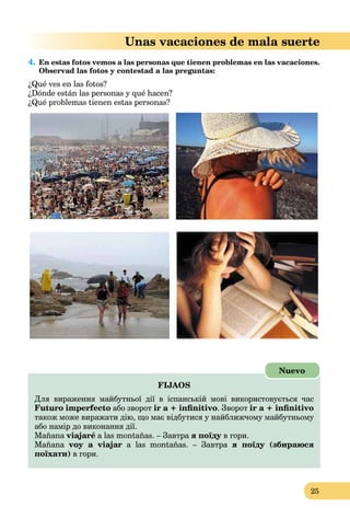 25
Unas vacaciones de mala suerte
4. En estas fotos vemos a las personas que tienen problemas en las vacaciones.
Observad las fotos y contestad a las preguntas:
¿Qué ves en las fotos?
¿Dónde están las personas y qué hacen?
¿Qué problemas tienen estas personas?
FIJAOS
Для вираження майбутньої дії в іспанській мові використовується час
Futuro imperfecto або зворот ir a + inﬁnitivo. Зворот ir a + inﬁnitivo
також може виражати дію, що має відбутися у найближчому майбутньому
або намір до виконання дії.
Mañana viajaré a las montañas. – Завтра я поїду в гори.у
Mañana voy a viajar a las montañas. – Завтра я поїду (збираюся
поїхати) в гори.
Nuevo
 