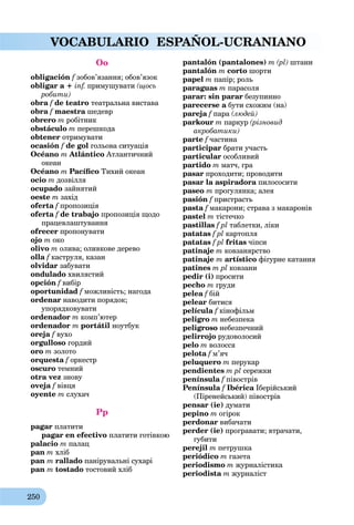 250
VOCABULARIO ESPAÑOL-UCRANIANO
Oo
obligación f зобов’язання; обов’язок
obligar a + inf. примушувати (щось
робити)
obra f de teatro театральна вистава
obra f maestraf шедевр
obrero m робітник
obstáculo m перешкода
obtener отримувати
ocasión f de golf гольова ситуація
Océano m Atlántico Атлантичний
океан
Océano m Pacíﬁco Тихий океан
ocio m дозвілля
ocupado зайнятий
oeste m захід
oferta f пропозиціяf
oferta f de trabajo пропозиція щодо
працевлаштування
ofrecer пропонувати
ojo m око
olivo m олива; оливкове дерево
olla f каструля, казанf
olvidar забувати
ondulado хвилястий
opción f вибірf
oportunidad f можливість; нагода
ordenar наводити порядок;
упорядковувати
ordenador m комп’ютер
ordenador m portátil ноутбук
oreja f вухо
orgulloso гордий
oro m золото
orquesta f оркестрf
oscuro темний
otra vez знову
oveja f вівцяf
oyente m слухач
Pp
pagar платити
pagar en efectivo платити готівкою
palacio m палац
pan m хліб
pan m rallado панірувальні сухарі
pan m tostado тостовий хліб
pantalón (pantalones) m (pl) штани
pantalón m corto шорти
papel m папір; роль
paraguas m парасоля
parar: sin parar безупинно
parecerse a бути схожим (на)a
pareja f параf (людей)
parkour m паркур (різновид
акробатики)
parte f частина
participar брати участь
particular особливий
partido m матч, гра
pasar проходити; проводити
pasar la aspiradora пилососитиa
paseo m прогулянка; алея
pasión f пристрастьf
pasta f макарони; страва з макаронівf
pastel m тістечко
pastillas f pl таблетки, ліки
patatas f pl картопля
patatas f pl fritas чіпси
patinaje m ковзанярство
patinaje m artístico фігурне катання
patines m pl ковзани
pedir (i) просити
pecho m груди
pelea f бійf
pelear битися
película f кінофільмf
peligro m небезпека
peligroso небезпечний
pelirrojo рудоволосий
pelo m волосся
pelota f м’ячf
peluquero m перукар
pendientes m pl сережки
península f півострівf
Península f Ibéricaf Іберійськийa
(Піренейський) півострів
pensar (ie) думати
pepino m огірок
perdonar вибачати
perder (ie) програвати; втрачати,
губити
perejil m петрушка
periódico m газета
periodismo m журналістика
periodista m журналіст
 