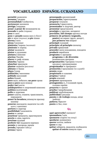 251
VOCABULARIO ESPAÑOL-UCRANIANO
permitir дозволяти
persona f людинаf
personalidad f особистістьf
pertenecer належати
pértiga f жердинаf
pesar: a pesar de незважаючи на
pescado m риба (страва)
peso m вага
peso m pesado важка вага (у боксі)
pie m нога (ступня); a pie пішки
pierna f ногаf
pieza f експонат
pimienta f перецьf (мелений)
pimiento m перець
pintar малювати
pintor m художник
pintura f живописf
piscina f басейн
placer m риф; мілина
plancha f праскаf
planchar прасувати
plantar саджати (рослини)
plátano m банан
playa f пляж
población f населенняf
poblado населений
pobre бідний
poco мало, небагато; un poco трохи
poco a poco мало-помалу
poder (ue) могти
polideportivo m спортивний комплекс
político політичний
pollo m курятина
poner класти, ставити; транслювати,
передавати
poner la lavadora увімкнути пральнуa
машину
ponerse накладати; надягати (на себе
щось); одягатися
portero m воротар
posibilidad f можливістьf
postre m десерт
practicar тренувати, практикувати
precio m ціна, вартість
precioso чудовий
preferir (ie) віддавати перевагу
premio m нагорода; премія
prenda f предметf (одягу)
prensa f пресаf
preocupado заклопотаний
preparación f приготуванняf
preparar готувати
presencia f присутність
presentador m ведучий; диктор
presentar представляти
prestigio m престиж, авторитет
previsión f del tiempo прогноз погоди
primero: de primero (segundo,
postre) на перше (друге, десерт);
por primera vez вперше
principal головний
principio: al principio спочатку
privado приватний
proceder мати походження, походити
producir виробляти
programa m програма
programa m de diversión
розважальна програма
programación f програмаf (список
програм); програмування
programador m програміст
promoción f просуванняf (по службі)
pronto скоро
propietario m власник
propina fa чайові
propio власний
proponer пропонувати
protagonista m, f головний герой,f
головна героїня
proyecto m проект
prueba f випробуванняf
publicar опубліковувати
publicidad f рекламаf
puesto m de trabajo посада, місце
(роботи)
pulsera f браслет
punto m бал, очко
Qq
¡qué aproveche! смачного!
quemadura f опік
quemarse згоріти (на сонці)
quedarse залишатися
querer хотіти; любити
queso m сир
quitar забирати, видаляти; позбавляти
quitar el estrés скинути стрес
 