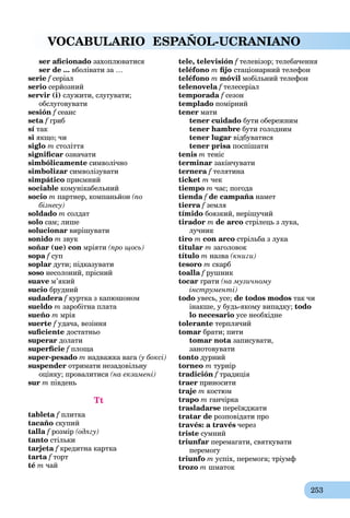 253
VOCABULARIO ESPAÑOL-UCRANIANO
ser aﬁcionado захоплюватися
ser de ... вболівати за …
serie f серіал
serio серйозний
servir (і) служити, слугувати;
обслуговувати
sesión f сеансf
seta f гриб
sí так
si якщо; чи
siglo m століття
signiﬁcar означати
simbólicamente символічно
simbolizar символізувати
simpático приємний
sociable комунікабельний
socio m партнер, компаньйон (по
бізнесу)
soldado m солдат
solo сам; лише
solucionar вирішувати
sonido m звук
soñar (ue) con мріяти (про щось)
sopa f супf
soplar дути; підказувати
soso несолоний, прісний
suave м’який
sucio брудний
sudadera f куртка з капюшоном
sueldo m заробітна плата
sueño m мрія
suerte f удача, везіння
suﬁciente достатньо
superar долати
superﬁcie f площаf
super-pesado m надважка вага (у боксі)
suspender отримати незадовільну
оцінку; провалитися (на екзамені)
sur m південь
Tt
tableta f плитка
tacaño скупий
talla f розмір (одягу)
tanto стільки
tarjeta f кредитна карткаf
tarta f тортf
té m чай
tele, televisión f телевізор; телебаченняf
teléfono m ﬁjo стаціонарний телефон
teléfono m móvil мобільний телефон
telenovela f телесеріал
temporada f сезонf
templado помірний
tener мати
tener cuidado бути обережним
tener hambre бути голодним
tener lugar відбуватися
tener prisa поспішати
tenis m теніс
terminar закінчувати
ternera f телятинаf
ticket m чек
tiempo m час; погода
tienda f de campaña наметa
tierra f земля
tímido боязкий, нерішучий
tirador m de arco стрілець з лука,
лучник
tiro m con arco стрільба з лука
titular m заголовок
título m назва (книги)
tesoro m скарб
toalla f рушник
tocar грати (на музичному
інструменті)
todo увесь, усе; de todos modos так чи
інакше, у будь-якому випадку; todo
lo necesario усе необхідне
tolerante терплячий
tomar брати; пити
tomar nota записувати,
занотовувати
tonto дурний
torneo m турнір
tradición f традиція
traer приносити
traje m костюм
trapo m ганчірка
trasladarse переїжджати
tratar de розповідати про
través: a través через
triste сумний
triunfar перемагати, святкувати
перемогу
triunfo m успіх, перемога; тріумф
trozo m шматок
 