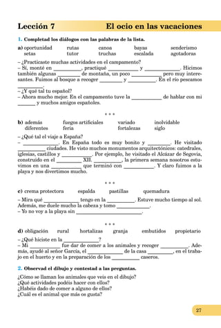 27
Lección 7 El ocio en las vacaciones
1. Completad los diálogos con las palabras de la lista.
a) oportunidad rutas canoa bayas senderismo
setas tutor truchas escalada agotadoras
– ¿Practicaste muchas actividades en el campamento?
– Sí, monté en ___________, practiqué ____________ y ______________. Hicimos
también algunas _________ de montaña, un poco ____________ pero muy intere-
santes. Fuimos al bosque a recoger _________ y ___________. En el río pescamos
__________.
– ¿Y qué tal tu español?
– Ahora mucho mejor. En el campamento tuve la ____________ de hablar con mi
_______ y muchos amigos españoles.
* * *
b) además fuegos artiﬁciales variado inolvidable
diferentes feria fortalezas siglo
– ¿Qué tal el viaje a España?
– ______________. En España todo es muy bonito y _________. He visitado
___________ ciudades. He visto muchos monumentos arquitectónicos: catedrales,
iglesias, castillos y ____________. Por ejemplo, he visitado el Alcázar de Segovia,
construido en el __________ XII. ___________, la primera semana nosotros estu-
vimos en una ____________ que terminó con ____________. Y claro fuimos a la
playa y nos divertimos mucho.
* * *
c) crema protectora espalda pastillas quemadura
– Mira qué ______________ tengo en la ___________. Estuve mucho tiempo al sol.
Además, me duele mucho la cabeza y tomo _____________.
– Yo no voy a la playa sin __________________________.
* * *
d) obligación rural hortalizas granja embutidos propietario
– ¿Qué hiciste en la ______________?
– Mi ____________ fue dar de comer a los animales y recoger ___________. Ade-
más, ayudé al señor García, el ______________ de la casa __________, en el traba-
jo en el huerto y en la preparación de los ___________ caseros.
2. Observad el dibujo y contestad a las preguntas.
¿Cómo se llaman los animales que veis en el dibujo?
¿Qué actividades podéis hacer con ellos?
¿Habéis dado de comer a alguno de ellos?
¿Cuál es el animal que más os gusta?
 